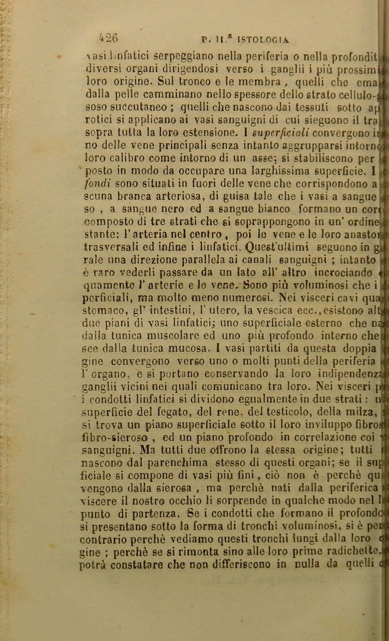 426 P, li.* ISTOLOGIA. \asi linfatici serpeggiano nella periferia o nella profonditi.! diversi organi dirigendosi verso i ganglii i più prossimi* loro origine. Sul tronco e le membra , quelli che ema|I dalla pelle camminano nello spessore dello strato cellulo-» soso succutaneo ; quelli che nascono dai tessuti sotto a(^ rotici si applicano ai vasi sanguigni di cui sieguono il traw sopra tutta la loro estensione. 1 super/iciali convergono ii||l no delle vene principali senza intanto aggrupparsi intornet loro calibro come intorno di un asse; si stabiliscono per m ■ posto in modo da occupare una larghissima superfìcie. I i fondi sono situati in fuori delle vene che corrispondono a ;* scuna branca arteriosa, di guisa tale che i vasi a sangue X so , a sangue nero ed a sangue bianco formano un corti composto di tre strati che si soprappongono in un’ ordineif stante: l’arteria nel centro , poi le vene e le loro anasto» trasversali ed infine i linfatici. Quest’ultimi seguono in gn rale una direzione parallela ai canali sanguigni ; intanto t è raro vederli passare da un lato all’ altro incrociando t quamento 1’ arterie e le vene. Sono più voluminosi che i n pcrficiali, ma molto meno numerosi. Nei visceri cavi quag stomaco, gl’ intestini, I’ utero, la vescica ecc.,esistono alti duo piani di vasi linfatici; uno superficiale esterno che na dalla tunica muscolare ed uno più profondo interno chei sce dalla tunica mucosa. [ vasi partiti da questa doppia i gine convergono verso uno o molti punti della periferia \ l’organo, e si portano conservando la loro indipendenza; ganglii vicini nei quali comunicano tra loro. Nei visceri li i condotti linfatici si dividono egualmente in due strati : nli superficie del fegato., del rene, del testicolo, delia milza, i si trova un piano superficiale sotto il loro inviluppo fibroa fibro-sieroso , ed un piano profondo in correlazione coi i sanguigni. Ma tutti due offrono la stessa origine; tutti I nascono dal parenchima stesso di questi organi; se il sup fìciale si compone di vasi più fini, ciò non è perchè qui vengono dalla sierosa , ma perchè nati dalla periferica i viscere il nostro occhio li sorprende in qualche modo nel II punto di partenza. Se i condotti che formano il profondò si presentano sotto la forma di tronchi voluminosi, si è pen contrario perchè vediamo questi tronchi lungi dalla loro ( gine ; perchè se si rimonta sino alle loro prime radichelte, potrà constatare che non differiscono in nulla da quelli (i