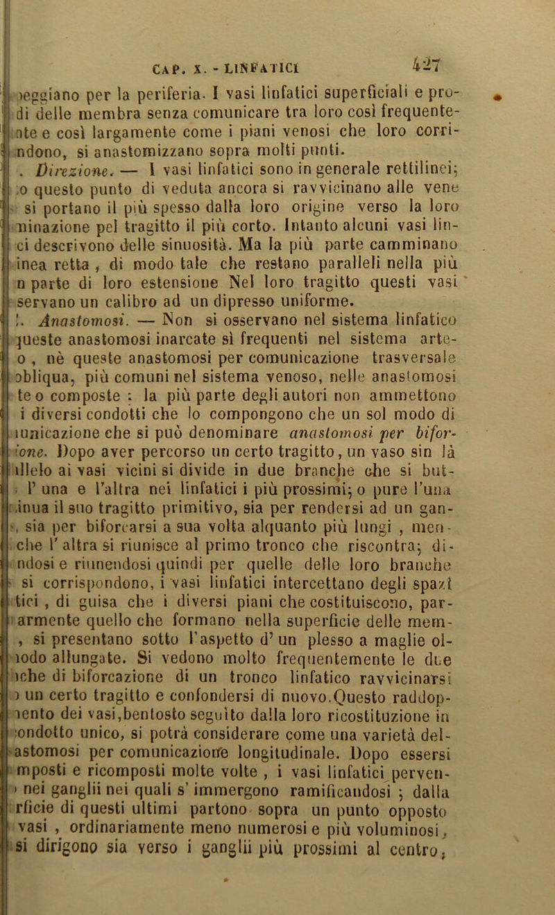reggiano per la periferia- I vasi linfatici superficiali e pro- di delle membra senza comunicare tra loro cosi frequente- ntee così largamente come i piani venosi che loro corri- ndono, si anastomizzano sopra molti punti- . Direzione.— l vasi linfatici sono in generale rettilinei; ,0 questo punto di veduta ancora si ravvicinano alle vene • si portano il più spesso dalla loro origine verso la loro binazione pel tragitto il più corto. Intanto alcuni vasi lin- ci descrivono delle sinuosità. Ma la più parte camminano inea retta , di modo tale che restano paralleli nella più n parte di loro estensione Nel loro tragitto questi vasi servano un calibro ad un dipresso uniforme. !. Anastomosi. — Non si osservano nel sistema linfatico :|ueste anastomosi inarcate sì frequenti nel sistema arte- 0 , nè queste anastomosi per comunicazione trasversale obliqua, più comuni nel sistema venoso, nelle anastomosi te 0 composte : la più parte degli autori non ammettono 1 diversi condotti che lo compongono che un sol modo di lunicazione che si può denominare anastomosi per bifora ione. Dopo aver percorso un certo tragitto, un vaso sin là illelo ai vasi vicini si divide in due brancjie ohe si but- l’ una e Taltra nei linfatici i più prossimi; o pure Tuiiii ,inua il suo tragitto primitivo, sia per rendersi ad un gan- r, sia per biforcarsi a sua volta alquanto più lungi , men- ciìe l'altra si riunisce al primo tronco che riscontra; di- ndosi e riunendosi quindi per quelle delle loro branche si corrispondono, i vasi linfatici intercettano degli spazi tici , di guisa che i diversi piani che costituiscono, par- armente quello che formano nella superficie delle mem- , si presentano sotto l’aspetto d’un plesso a maglie ol- lodo allungate. Si vedono molto frequentemente le due iche di biforcazione di un tronco linfatico ravvicinarsi ) un certo tragitto e confondersi di nuovo.Questo raddop- lento dei vasi,bentosto seguito dalla loro ricostituzione in londotto unico, si potrà considerare come una varietà del- astomosi per comunicazioire longitudinale. Dopo essersi mposti e ricomposti molte volte , i vasi linfatici perven- I nei ganglii nei quali s’immergono ramificandosi ; dalla rficie di questi ultimi partono sopra un punto opposto vasi , ordinariamente meno numerosi e più voluminosi,, si dirigono sia verso i ganglii più prossimi al centro,