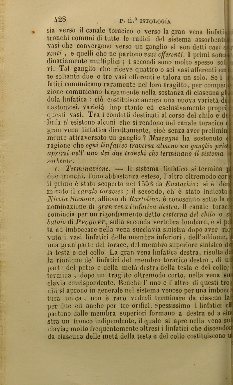 * sia verso il canale toracico o verso la gran vena linfatiii tronchi comuni di tutte le radici del sistema assorbenti vasi che convergono verso un ganglio si son detti t-asj d :. renli , e quelli che ne partono vasi efferenti. I primi sono : clinariamente multiplici j i secondi sono molto spesso sol ■ ri. Tal ganglio che riceve quattro o sei vasi afferenti en te soltanto due o tre vasi efferenti e talora un solo. Se i latici comunicano raramente nel loro tragitto, per comper zione comunicano largamente nella sostanza di ciascuna gl| dula linfatica : ciò costituisce ancora una nuova varietà dijf nastomosi, varietà importante ed esclusivamente propri questi vasi. Tra i condotti destinati al corso del chilo e d( linfa n’ esistono alcuni che si rendono nel canale toracico < gran vena linfatica direttamente, cioè senza aver prelimin i mente attraversato un ganglio ? Mascagni ha sostenuto < ragione che ogni linfatico traversa almeno un ganglio pric^ aprirsi nell' uno dei due tronchi che terminano il sistema . sorbente. e. 2'erminazione. — 11 sistema linfatico si termina ji due tronchi, Tuno abbastanza esteso, l’altro oltremodo corii ' il primo è stato scoperto nel 1553 da Eustachio; si è dei^ minato il canale toracico ; il secondo, eh’ è stato indicatosi Nicola Stenone, allievo di Bartolino, è conosciuto sotto la «i nominazione di gran vena linfatica destra, li canale toraciì comincia per un rigonfiamento detto cisterna del chilo o batolo di Pecquet, sulla seconda vertebra lombare, e si p» ta ad imboccare nella vena succlavia sinistra dopo aver rii# vuto i vasi linfatici delle membra inferiori , delTaddorae, ' una gran parte del torace, del membro superiore sinistro d< la testa e del collo. La gran vena linfatica destra, risulta di la riunione de’ linfatici del membro toracico destro , di uii parte del petto e della metà destra della testa e del collo; ■ termina , dopo un tragitto oltremodo corto, nella vena su» clavia corrispondente. Benché 1’ uno e 1’ altro di questi troi chi si aprono in generale nel sistema venoso per una imboccJ tura unica , non è raro vederli terminare da ciascun la, per due ed anche per tre orifici. Spessissimo i linfatici cf partono dalle membra superiori formano a destra ed a sin< gira un tronco indipendente, il quale si apre nella vena sul davia; molto frequentemente altresì i linfatici che discendoa da ciascuna delle metà della testa e del collo costituiscono d| j
