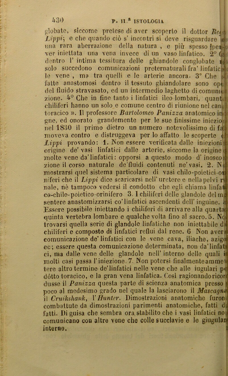 •ilobate, siccome pretese di aver scoperto il dottor liej^ k Uppì'-, e che quando ciò s’ incontri si deve risguardare n , Olia rara aberrazione della natura , e più spesso |pe% t ver iniettata una vena invece di un vaso linfatico. 2® ^ ; dentro 1’ intima tessitura delle ghiandole conglobate Mn solo succedono comunicazioni preternaturali fra’ linfalicfe le vene , ma tra quelli e le arterie ancora. 3° Che f-j fatte anastomosi dentro il tessuto ghiandolare sono opt' del fluido stravasato, ed un intermedio laghetto dicomuniì i zione. 4® Che in fine tanto i linfatici ileo lombari, quantjj chiliferi hanno un solo e comune centro di riunione nel canii toracico ». Il professore Bartolomeo Panizza anatomico in* gne, ed onorato grandemente per le sue finissime iniezioji nel 1830 il primo dietro un numero notevolissimo di fai moveva contro e distruggeva per lo affatto le scoperte JLippi provando: 1. Non essere verificata dalle iniezioni'! origine de’vasi linfatici dalle arterie, siccome la origine ( molte vene da’linfatici: opporsi a questo modo d’inoscoi zione il corso naturale de’fluidi contenuti ne’vasi. 2. No mostrarsi quel sistema particolare di vasi chilo-poietici-oi iiiferi che il Lippi dice scaricarsi nell’uretere e nella pelvi rt naie, nè tampoco vedersi il condotto che egli chiama linfal co-chilo-poietico-orinifero 3.1 chiliferi delle glandolo del mj sentore anastomizzarsi co’linfatici ascendenti dell’ inguine. |i Essere possibile iniettando i chiliferi di arrivare alla quartci quinta vertebra lombare e qualche volta fino al sacro. 5. N4 trovarsi quella serie di glandolo linfatiche non iniettabile di chiliferi e composto di linfatici reflui dal rene. 6 Non averi comunicazione de’linfatici con le vene cava, iliache, azigti ec; essere questa comunicazione determinata, non da’linfab ci, ma dalle vene delle glandolo nell’ interno delle quali i molti casi passa l’iniezione.7. Non potersi finalmenteammel tere altro termine de’linfatici nelle vene che alle iugulari pi dótto toracico, e la gran vena linfatica. Cosi ragionandoricor dusse il Panizza questa parte di scienza anatomica presso poco al medesimo grado nel quale la lasciarono il Mascagni il Cruihshanky X Hunter. Dimostrazioni anatomiche furonj combattute da dimostrazioni parimenti anatomiche, fatti dj fatti. Di guisa che sembra ora stabilito che i vasi linfatici noj comunicano con altre vene che colle succlavie e le giugulan interne. I