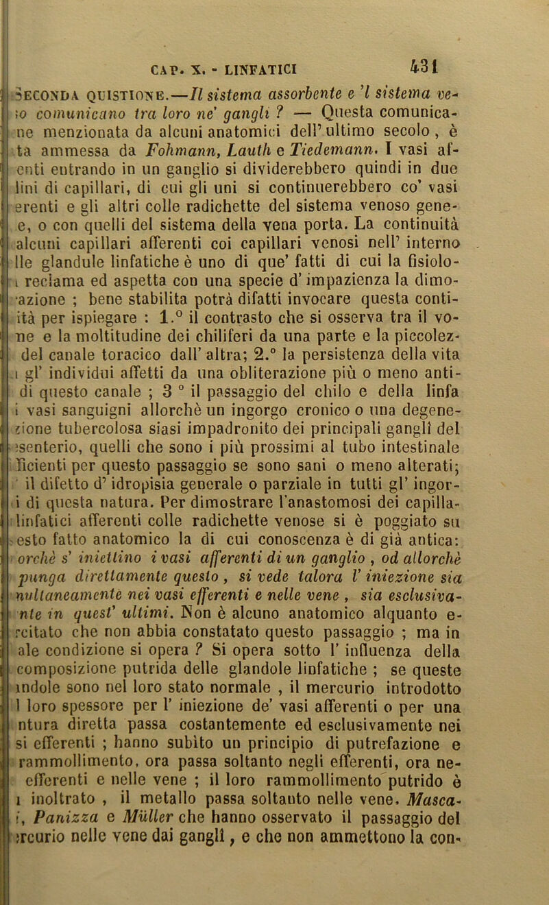 431 SECONDA QmsTiONE.—Il Sistema assorbente e 7 sistema ve- lo comunicano tra loro ne' gangli ? — Questa comunica- ne menzionata da alcuni anatomici dell’ultimo secolo, è ta ammessa da Fohmann, Lauth e Tiedemann. I vasi af- enti entrando in un ganglio si dividerebbero quindi in due lini di capillari, di cui gli uni si continuerebbero co’ vasi erenti e gli altri colle radichette del sistema venoso gene- e, o con quelli del sistema della vena porta. La continuità ■ alcuni capillari aflerenti coi capillari venosi nell’ interno Ile glandolo linfatiche è uno di que’ fatti di cui la fisiolo- I reclama ed aspetta con una specie d’impazienza la dimo- •azione ; bene stabilita potrà difatti invocare questa conti- ità per ispiegare : l.° il contrasto che si osserva tra il vo- Tie e la moltitudine dei chiliferi da una parte e la piccolez- del canale toracico dall’ altra; 2.° la persistenza della vita .1 gl’ individui affetti da una obliterazione più o meno anti- di questo canale ; 3 ° il passaggio del chilo e della linfa i vasi sanguigni allorché un ingorgo cronico o una degene- jione tubercolosa siasi impadronito dei principali gangli del isenterio, quelli che sono i più prossimi al tubo intestinale ificienti per questo passaggio se sono sani o meno alterati; il difetto d’idropisia generale o parziale in tutti gl’ ingor- ■ i di questa natura. Per dimostrare l’anastomosi dei capilla- ! linfatici afferenti colle radichette venose si è poggiato su ?esto fatto anatomico la di cui conoscenza è di già antica: orcliè s’ iniettino ivasi afferenti di un ganglio , od allorché punga direttamente questo , si vede talora V iniezione sia nvltaneamente nei vasi efferenti e nelle vene , sia esclusiva- nte in quest' ultimi. INon è alcuno anatomico alquanto e- rcitato che non abbia constatato questo passaggio ; ma in ale condizione si opera ? Si opera sotto l’induenza della composizione putrida delle glandole linfatiche ; se queste indole sono nel loro stato normale , il mercurio introdotto 1 loro spessore per 1’ iniezione de’ vasi afferenti o per una ntura diretta passa costantemente ed esclusivamente nei si efferenti ; hanno subito un principio di putrefazione e rammollimento, ora passa soltanto negli efferenti, ora ne- efferenti e nelle vene ; il loro rammollimento putrido è 1 inoltrato , il metallo passa soltanto nelle vene. Masca- !, Panizza e Muller che hanno osservato il passaggio del ìrcurio nelle vene dai gangli, e che non ammettono la con-