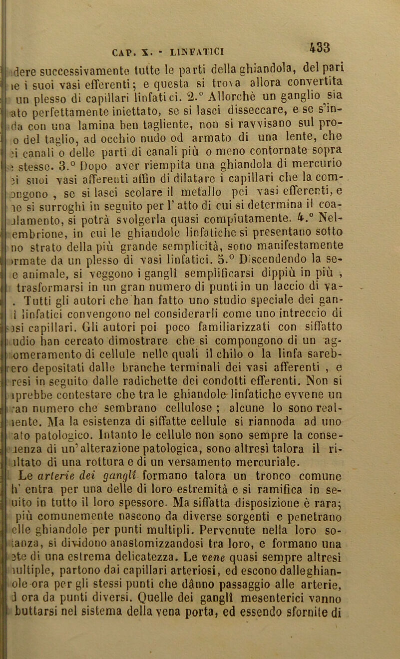 idere successivamente tutte le parti della ghiandola, del pari le i suoi vasi efferenti^ e questa si tro\a allora convertita un plesso di capillari linfatici. Allorché un ganglio^sia ato perfettamente iniettato, se si lasci disseccare, e se scin- da con una lamina ben tagliente, non si ravvisano sul pro- 0 del taglio, ad occhio nudo od armato di una lente, che .'i canali ^ delle parti di canali più o meno contornate sopra -* stesse. 3.° Dopo aver riempita una ghiandola di mercurio 3i suoi vasi afTerenti aflìn di dilatare i capillari che la com- ongono , se si lasci scolare il metallo pei vasi efferenti, e si surroghi in seguito per l’atto di cui si determina il coa- jlamento, si potrà svolgerla quasi compiutamente. 4.° Nel- embrione, in cui le ghiandole linfatiche si presentano sotto no strato della più grande semplicità, sono manifestamente ►rmate da un plesso di vasi linfatici. 5.® Discendendo la se- e animale, si veggono i gangli semplificarsi dippiù in più , ; trasformarsi in un gran numero di punti in un laccio di va- . Tutti gli autori che han fatto uno studio speciale dei gan- 1 linfatici convengono nel considerarli come uno intreccio di ^3si capillari. Gli autori poi poco familiarizzati con siffatto ;>udio han cercato dimostrare che si compongono di un ag- romeramento di cellule nelle quali il chilo o la linfa sareb- ero depositati dalle branche terminali dei vasi afferenti , e resi in seguito dalle radichette dei condotti efferenti. Non si iprebbe contestare che tra le ghiandole- linfatiche evvene un ran numero che sembrano cellulose; alcune lo sono reai- lente. Ma la esistenza di siffatte cellule si riannoda ad uno alo patologico. Intanto le cellule non sono sempre la conse- jenza di un’alterazione patologica, sono altresì talora il ri- iltalo di una rottura e di un versamento mercuriale. Le arterie, dei gangli formano talora un tronco comune h’ entra per una delle di loro estremità e si ramifica in se- uito in tutto il loro spessore. Ma siffatta disposizione è rara; più comunemente nascono da diverse sorgenti e penetrano elle ghiandole per punti multipli. Pervenute nella loro so- tanza, si dividono anastomizzandosi tra loro, e formano una 3te di una estrema delicatezza. Le vene quasi sempre altresì lultiple, partono dai capillari arteriosi, ed escono dalleghian- ole ora per gli stessi punti che dànno passaggio alle arterie, J ora da punti diversi. Quelle dei gangli mesenterici vanno . buttarsi nel sistema della vena porta, ed essendo sfornile di