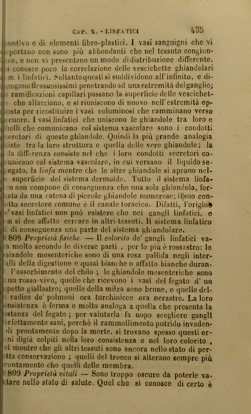 'intivo c di elementi Qbro-plastici. 1 vasi sanguigni che vi portano non sono più abl)ondanti che nel tessuto congiun- to, e non vi presentano un modo di distribuzione differente, i conosce poco la correlazione delle vescichette ghiandolari )u i linfatici, .^oltantox^uestisi suddividono all’infinito, e di- -ingono flessuosissimi penetrandoad una estremità del ganglio^ ramiiicazioni capillari passano la superlìcie delle vescichet- che allacciano, e si riuniscono di nuovo nell’estremità op- :Dsta per ricostituire i vasi voluminosi che camminano verso ; cuore. I vasi linfatici che uniscono le ghiandole tra loro e lelli che comunicano col sistema vascolare sono i condotti cretori di queste ghiandole. Quindi la più grande analogia iste tra la loro struttura e quella delle vere ghiandole; la la differenza consiste nei che i loro condotti secretori co- unioauo col sistema vascolare, in cui versano il liquido se- legato, la linfa mentre che le altre ghiandole si aprono nel- ' superficie del sistema dermoide. Tutto il sistema lìnfa- :o non compone di conseguenza che una sola ghiandola, for- ; ata da una catena-di piccole ghiandole numerose; iljsuo con- fitto secretore comune è il canale toracico. Difatti, l’orìgihè i’vasi linfatici non può esistere che nei gangli linfatici, e t n si dee affatto cercare in altri tessuti. Il sistema linfatico L\ di conseguenza una parte del sistema ghiandolare. 4 808 Proprieià fisiche. — Il colorito de’ gangli linfatici va- li molto secondo le diverse parti , per lo più è rossastro: le piandole mesenteriche sono di una rosa pallida negli inter- rii della digestione e quasi bianche o affatto bianche duran- l’assorbimento del chilo ; le ghiandole mesenteriche sono i un rosso-vivo, quelle che ricevono i vasi del fegato d’ uh ì petto giallastro; quelle della milza sono brune, e quelle dei- radice de’ polmoni ora turchinicce ora nerastre. La loro 'nsistenza è ferma e molto analoga a quella che presenta la •stanza del fegato ; per valutarla fa uopo scegliere gangli •rfettamente sani, perchè il rararnollimentG putrido invaden- di prontamente dopo la morte, si trovano spesso questi or- ni digià colpiti nella loro consistenza e nel loro colorito , d mentre che gli altri tessuti sono ancora nello stato di per- tta conservazione ; quelli del tronco si alterano sempre più l'ontamente che quelli delle membra. 809 Proprietà vitali — Sono troppo oscure da poterle va- iare nello stato di salute. Quel che si conosce di certo è