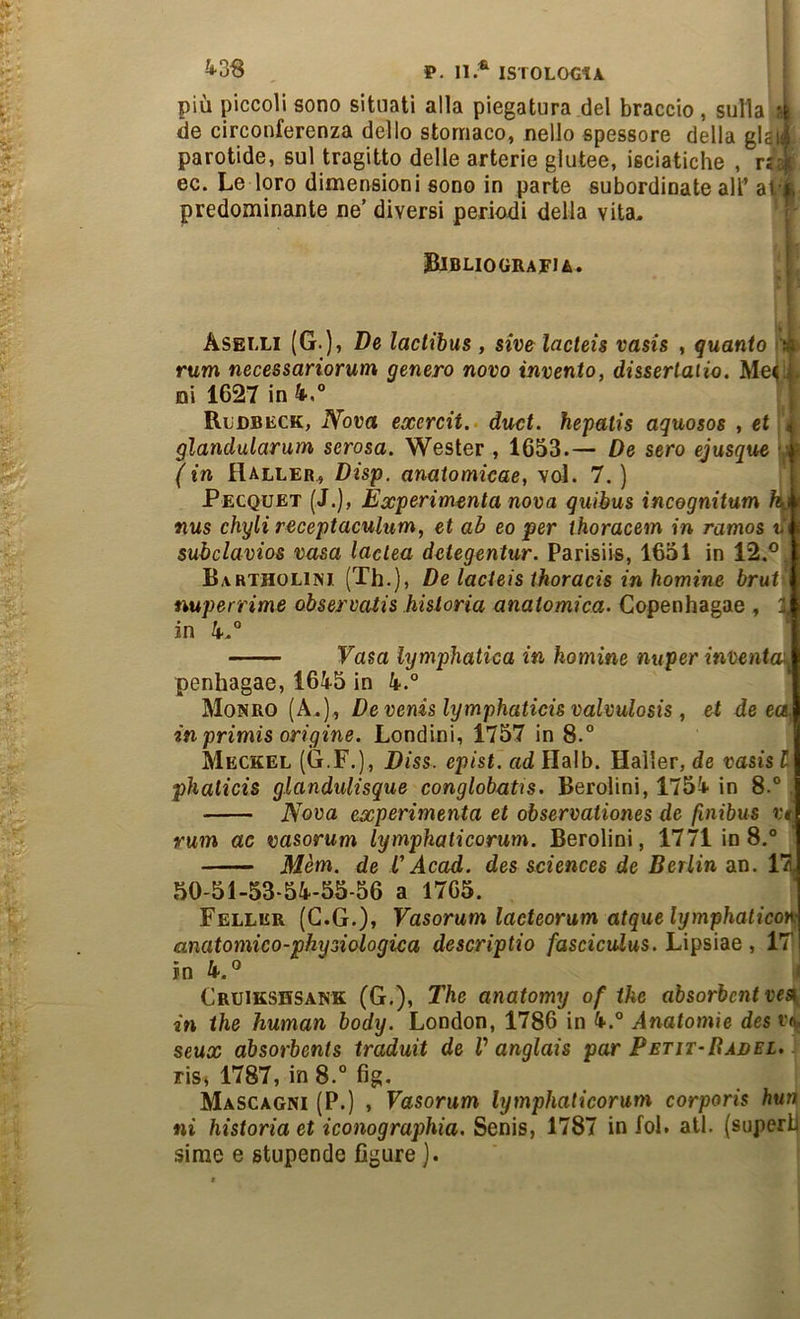 ^•■3^ ^ P, 11.^ ISTOLOCtA più piccoli sono situati alla piegatura del braccio, sulla *1 de circonferenza dello stomaco, nello spessore della gl£i;-; parotide, sul tragitto delle arterie glutee, isciatiche , r: ! ec. Le loro dimensioni sono in parte subordinate all’ ai predominante ne’ diversi periodi della vita. Bibliografia. Aselli (G-)’ lactibus , siv& lacteis vasis , guanto in rum necessariorum genero novo invento, dissertaiio. Me< ni 1627 in 4-.® Rldbeck, Nova exercit.- duci, hepatis aquosos , et 4 glandularum serosa. Wester , 1653.— De sero ejusque | (in Haller, Disp. anatomicae, voi. 7. ) 11 Pecquet (J.), Èxperimenta nova guibus incegnitum ^1 nus chyli receptaculum, et ab eo per thoracem in ramos tfi subclavios vasa laelea deiegentur. Parisiis, 1651 in 12.® Bartholini. (Th.), De lacieis thoracis in homine brut- nuperrime observaiis hisloria anatomica. Copenhagae , a| in 4-,® Fasa lymphatica in homine nuper inventOr- penhagae, 1645 in 4.® Monro (A.), Devenislymphaticisvalvulosis, et deca, in primis origine. Fondini, 1757 in 8.® Meckel (G.F.), Diss. epist. ad Halb. Haller, de vasis l phaticis glandutisque conglobaùs. Berolini, 1754 in 8.® Nova experimenta et observationes de finibus vt rum ac vasorum lymphaticorum. Berolini, 1771 io 8.® Mèm. de V Acad. des Sciences de Berlin an. 17 50-51-53-54-55-56 a 1765. Feller (G.G.), Vasorum lacteorum atquelymphalicon anatomico-physiologica descriptio /dsciculus. Lipsiae , 17 in 4.® Cruikshsank (G.), The anatomy of ike absorbent vea in thè human body. London, 1786 in 4.® Anatomìe des seux absorbents traduit de V anglais par Petit-Bàdel. riSi 1787, in 8.° fig. ÀIascagni (P.) , Vasorum lymphaticorum corporis buri ni historiaet iconographia. Senis, 1787 in fol. all. (superii sirae e stupende figure ).