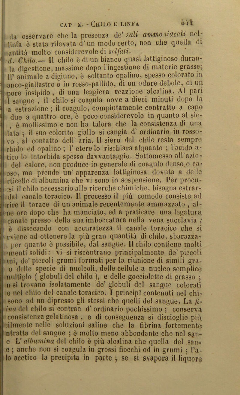 kkl da osservare che la presenza de’ sali atìitno liacali nel- linl'a è stata rilevata d’un modo certo, non che quella di antità molto considerevole di so//a«i. d. Chilo — Il chilo è di un bianco quasi lattiginoso duran- la digestione, massime dopo l’ingestione di materie grasse^ 11’ animale a digiuno, è soltanto opalino, spesso colorato in anco-giallastro o in rosso-pallido, di un odore debole, di un pere insipido, di una leggiera reazione alcalina. Al pari A sangue , il chilo si coagula nove a dieci minuti dopo a estrazione ; il coagulo, compiutamente contratto a capo duo a quattro ore, è poco considerevole in quanto al sie- , è mollissimo e non ha talora che la consistenza di una lata ; il suo colorito giallo si cangia d' ordinario in rosso- vo , al contatto dell’ aria. Il siero del chilo resta sempre rbido ed opalino ; 1’ etere lo rischiara alquanto ; l’acido a- tico lo intorbida spesso davvantaggio. Sottomesso all’azio- de! calore, non produce in generale di coagulo denso, o ca- oso, ma prende un’ apparenza lattiginosa dovuta a delle rticelle di albumina che vi sono in sospensione. Per procu- rsi il chilo necessario alle ricerche chimiche, bisogna estrar- dal canale toracico. 11 processo il più comodo consiste ad rire il torace di un animale recentemente ammazzato , al- no ore dopo che ha mandato, ed a praticare una legatura canale presso della sua imboccatura nella vena succlavia ; è dissecando con accuratezza il canale toracico che si. rviene ad ottenere la più gran quantità di chilo, sbarazza- , per quanto è possibile, dal sangue. 11 chilo contiene molti 'menti solidi : vi si riscontrano principalmente de’piccoli ini, de’ piccoli grumi formati per la riunione di simili gra- 0 delle specie di nucleoli, delle cellule a nucleo semplice nultiplo ( globuli del chilo ), e delle gocciolette di grasso ; n si trovano isolatamente de’ globuli del sangue colorati e nel chilo del canale toracico. I principi contenuti nel chi- sono ad un dipresso gli stessi che quelli de! sangue. La fi- ina del chilo si contrae d’ ordinario pochissimo ; conserva consistenza gelatinosa , e di conseguenza si discioglie più nlmente nelle soluzioni saline che la fibrina fortemente ntratta del sangue ; è molto meno abbondante che nel s^n- e L’a/òwmma del chilo è più alcalina che quella del san- e ; anche non si coagula in grossi fiocchi od in grumi 5 l’a- io acetico la precipita in parte j se si svapora il liquore