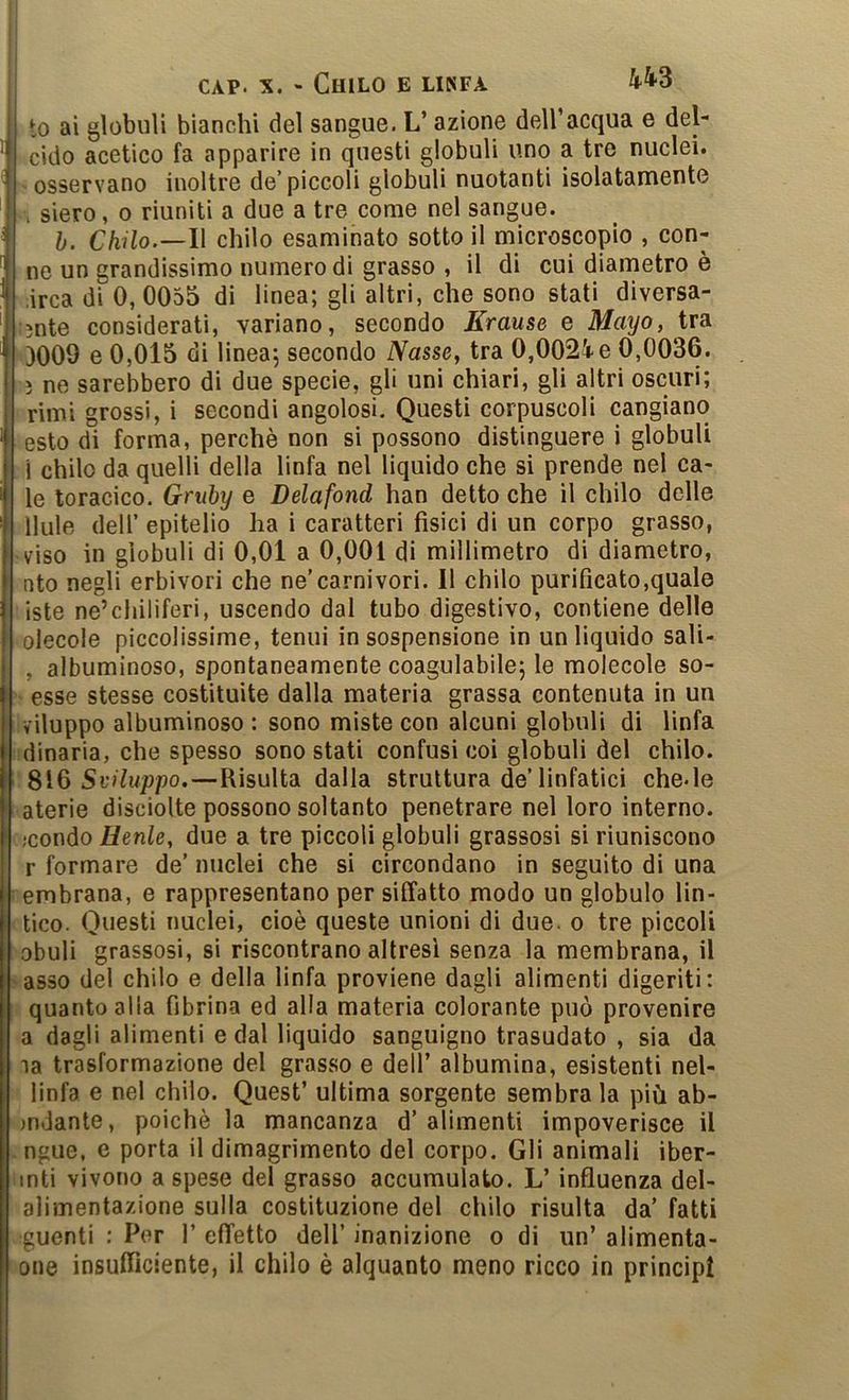 to ai globuli bianchi del sangue. L’azione dell’acqua e del- cìdo acetico fa apparire in questi globuli uno a tre nuclei. 'Osservano inoltre de’piccoli globuli nuotanti isolatanaente \ siero, 0 riuniti a due a tre come nel sangue. b. Chilo.—Il chilo esaminato sotto il microscopio , con- no un grandissimo numero di grasso , il di cui diametro è ,irca di 0, 0055 di linea; gli altri, che sono stati diversa- lìnte considerati, variano, secondo Krause e Mayo, tra 3009 e 0,015 di linea; secondo Nasse, tra 0,002i e 0,0036. ì ne sarebbero di due specie, gli uni chiari, gli altri oscuri; rimi grossi, i secondi angolosi. Questi corpuscoli cangiano . esto di forma, perchè non si possono distinguere i globuli :i chilo da quelli della linfa nel liquido che si prende nel ca- le toracico. Griiby e Delafond han detto che il chilo delle llule deir epitelio ha i caratteri fisici di un corpo grasso, viso in globuli di 0,01 a 0,001 di millimetro di diametro, nto negli erbivori che ne’carnivori. Il chilo purificato,quale iste ne’cliiliferi, uscendo dal tubo digestivo, contiene delle olecole piccolissime, tenui in sospensione in un liquido sali- , albuminoso, spontaneamente coagulabile; le molecole so- esse stesse costituite dalla materia grassa contenuta in un viluppo albuminoso : sono miste con alcuni globuli di linfa idinaria, che spesso sono stati confusi coi globuli del chilo. Sviluppo.—Risulta dalla struttura de’linfatici che.le aterie disciolte possono soltanto penetrare nel loro interno. ;condo Henle, due a tre piccoli globuli grassosi si riuniscono r formare de’ nuclei che si circondano in seguito di una embrana, e rappresentano per siffatto modo un globulo lin- tico. Questi nuclei, cioè queste unioni di due. o tre piccoli obuli grassosi, si riscontrano altresì senza la membrana, il asso del chilo e della linfa proviene dagli alimenti digeriti: quanto alia fibrina ed alla materia colorante può provenire a dagli alimenti e dal liquido sanguigno trasudato , sia da ia trasformazione del grasso e dell’ albumina, esistenti nel- linfa e nel chilo. Quest’ ultima sorgente sembra la più ab- >ndante, poiché la mancanza d’alimenti impoverisce il ngue, e porta il dimagrimento del corpo. Gli animali iber- inti vivono a spese del grasso accumulato. L’influenza del- alimentazione sulla costituzione del chilo risulta da’ fatti guenti : Per 1’ effetto dell’ inanizione o di un’ alimenta- one insufficiente, il chilo è alquanto meno ricco in principi