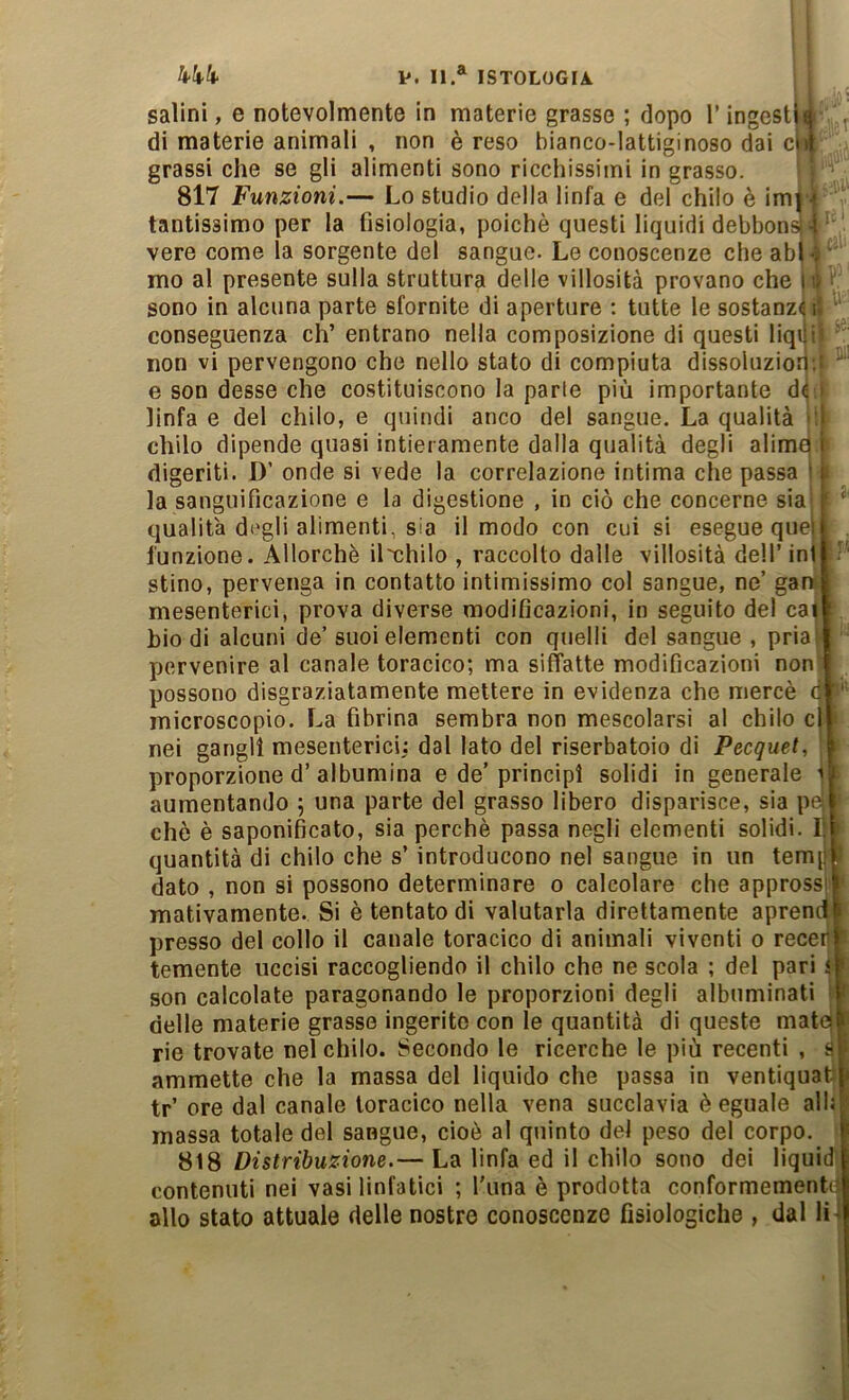 salini, e notevolmente in materie grasse ; dopo Tingesti^ ^ di materie animali , non è reso bianco-lattiginoso dai c|i| grassi che se gli alimenti sono ricchissimi in grasso. 817 Funzioni.— Lo studio della linfa e del chilo è imj •* tantissimo per la fisiologia, poiché questi liquidi debbons 4 ' vere come la sorgente del sangue. Le conoscenze che abl-ì mo al presente sulla struttura delle villosità provano che ni . sono in alcuna parte sfornite di aperture : tutte le sostanza: conseguenza eh’ entrano nella composizione di questi liqi !• ■ non vi pervengono che nello stato di compiuta dissoluzior • e son desse che costituiscono la parte più importante d( i linfa e del chilo, e quindi anco del sangue. La qualità i'J chilo dipende quasi intieramente dalla qualità degli alimq t digeriti. D’ onde si vede la correlazione intima che passa 11. la sanguificazione e la digestione , in ciò che concerne sia [■ ‘ qualità degli alimenti, sia il modo con cui si esegue quell . funzione. Allorché il'chilo , raccolto dalle villosità dell’ ini r stino, pervenga in contatto intimissimo col sangue, ne’ gan mesenterici, prova diverse modificazioni, in seguito del ca^ biodi alcuni de’suoi elementi con quelli del sangue, priai pervenire al canale toracico; ma siffatte modificazioni non I possono disgraziatamente mettere in evidenza che mercè ci' microscopio. La fibrina sembra non mescolarsi al chilo c|j nei gangli mesenterici: dal lato del riserbatoio di Pecquet, A proporzione d’ albumina e de’ principi solidi in generale i aumentando ; una parte del grasso libero disparisce, sia pft chè è saponificato, sia perchè passa negli elementi solidi. 1} > quantità di chilo che s’introducono nel sangue in un tem[f f dato , non si possono determinare o calcolare che appressi mativamente. Si è tentato di valutarla direttamente aprend i presso del collo il canale toracico di animali viventi o receil ‘ temente uccisi raccogliendo il chilo che ne scola ; del pari i ' son calcolate paragonando le proporzioni degli albuminati ' f delle materie grasse ingerito con le quantità di queste mate [ rie trovate nel chilo. Secondo le ricerche le più recenti , S ammette che la massa del liquido che passa in ventiquafi tr’ ore dal canale toracico nella vena succlavia è eguale all: massa totale del sangue, cioè al quinto del peso del corpo. 818 Distribuzione.— La linfa ed il chilo sono dei liquid contenuti nei vasi linfatici ; l'una è prodotta conformemente allo stato attuale delle nostre conoscenze fisiologiche , dal li^