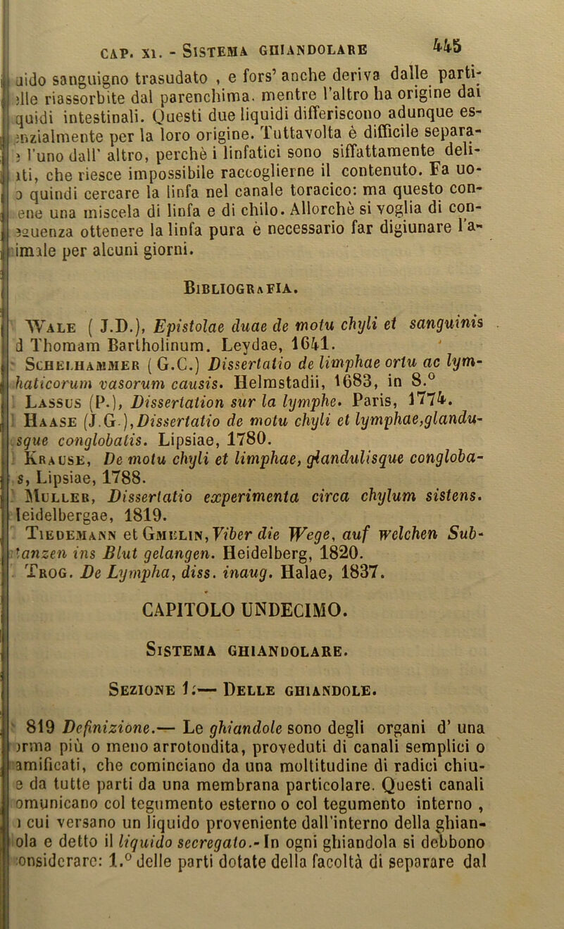 CAP. jido sanguigno trasudato , e fors’ anche deriva dalle parti- die riassorbite dal parenchima, mentre Taltro ha origine dai quidi intestinali. Questi due liquidi differiscono adunque es- jnzialmente per la loro origine, luttavolta è difficile separa- ì l’uno dall’ altro, perchè i linfatici sono siffattamente deb- iti, che riesce impossibile raccoglierne il contenuto. Fa uo- 3 quindi cercare la linfa nel canale toracico: ma questo con- ene una miscela di linfa e di chilo. Allorché si voglia di con- 32uenza ottenere la linfa pura è necessario far digiunare l'a- umile per alcuni giorni. Bibliografia. AVale ( J.D.), Epistolae duae de motu chyli et sanguinis d Thoraam Bartholinum. Leydae, 1641. • ScHEi.HAMMER ( G.C.) Dìssertatio de limphae ortu ac lym- haticorum vasorum causis. Helrastadiì, 1683, in 8.® Lassus (P.), Dissertation sur la lymphe» Paris, 1774-. ! Haase {J.G ],Dissertano de motu chyli et lymphae,glandu- .sgue conglohatis. Lipsiae, 1780. ' Krause, De motu chyli et limphae, giandulisque congloba- ,s, Lipsiae, 1788. ) Mulleb, Dìssertatio experimenta circa chylum sistens. leidelbergae, 1819. Tieuemann et GMii:LiN,F?6er (Zie Wege, auf welchen Sub- •Aanzen ins Blut gelangen. Heidelberg, 1820. . Trog. De Lympha^ diss. inaug. Halae, 1837. CAPITOLO UNDECIMO. Sistema ghiandolare. Sezione 1;—Delle ghiandole. ' 819 Definizione.— Le ghiandole sono degli organi d’ una irma più o meno arrotondita, proveduti di canali semplici o lamificati, che cominciano da una moltitudine di radici chiu- e da tutte parti da una membrana particolare. Questi canali omunicano col tegumento esterno o col tegumento interno , 1 cui versano un liquido proveniente daH’interno della ghian- lola e detto il liquido secregalo.-In ogni ghiandola si debbono ■onsidcrarc: 1.^ delle parti dotate della facoltà di separare dal