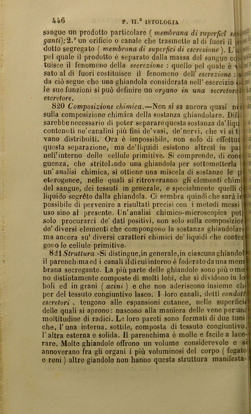 44^6 sangue un prodotto particolare ( membrana di superfict s ganti];2.° un orificio o canale che trasmette al di fuori il dotto segregato ( membrana di superaci di escrezione ). L’ pel quale il prodotto è separato dalla massa del sangue c tuisce il fenomeno della secrezione : quello pel quaie è sato al di fuori costituisce il fenomeno dell’ escrezione : da ciò segue che una ghiandola considerata nell’ esercizio le sue funzioni si può definire un organo in «na secrelor escretore. 820 Composizione chimica.—Non si sa ancora quasi m sulla composizione chimica della sostanza ghiandolare. Dif I sarebbe necessario di poter separare questa sostanza da’liqi f vano distribuiti. Ora è impossibile, non solo di eflettu questa separazione, ma de’liquidi esistono altresì in pa nell’interno delle cellule primitive. Si comprende, di con guenza, che stritolando una ghiandola per sottometterla un’analisi chimica, si ottiene una miscela di sostanze le [ eterogenee, nelle quali si ritroveranno gli elementi chim del sangue, dei tessuti in generale, e specialmente quelli liquido segréto dalla ghiandola. Ci sembra quindi che sarà i possibile di pervenire a risultati precisi con i metodi messi uso sino al presente. Un’analisi chimico-microscopica pot^ solo procurarci de’ dati positivi, non solo sulla composizio de’ diversi elementi che compongono la sostanza ghiandolar ma ancora su’ diversi caratteri chimici de’ liquidi che conte gono le cellule primitive. Struttura S\ distingue,in generale,in ciascuna ghiande il parenchimaed i canali ildi cui interno è foderato da una me brana secregante. La più parte delle ghiandole sono piùom no distintamente composte di molti lobi, che si dividono in I boli ed in grani ( acini ) e che non aderiscono insieme eh per del tessuto congiuntivo lasco. I loro canali, detti condot escretori , tengono alle espansioni cutanee, nelle superfici delle quali si aprono: nascono alla maniera delle vene per un moltitudine di radici. Le loro pareti sono formati di due tuni che, l’una interna, sottile, composta di tessuto congiuntivo! r altra esterna e solida. Il parenchima è molle e facile a lace- rare. Molte ghiandole offrono un volume considerevole e si annoverano fra gli organi i più voluminosi del corpo ( fegato e reni ) altre giandole non hanno questa struttura manifesta- ùi