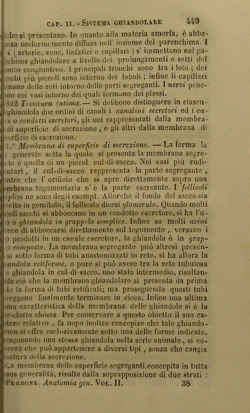 :Iie si presentano. In quanto alla materia amorfa, e abba- nza uniformemente diffusa nell insieme del parenchima. I i ( arterie, vene, linfatici e capillari ) s immettono nel pa- .cuima ghiandolare a livello dei prolungamenti e setti del àuto congiuntivo. 1 principali tronchi sono tra i lobi ^ dei achi più piccoli sono intorno dei loboli ; infine li capillari nano delle reti intorno delle parti segreganti. I nervi pene- no coi vasi intorno dei quali formano dei plessi. 122 Tessitura intima.— Si debbono distinguere in ciascii- ahiandola due ordini di canali i canalini secretori ed i c<ot- i o condetti escretori^ gli uni rappresentati dalla membra- di superficie di secrezione , e gli altri dalla membrana di lerficie di escrezione. \.° Membrana di superficie di secrezione. — La forma la generale sotto la quale si presenta la membrana segre- te è quella di un piccol cul-di-sacco. Nei casi più nidi- ntarl, il cul-di-sacco rappresenta la parte segregante , ntre che 1’ orificio che si apre direttamente sopra una mbrana tegumentaria n’ è la parte escreante. I follicoti plici ne sono degli esempi. Allorché il fondo del sacco sia olto in gomitolo, il follicolo dicesi glomerulo. Quando molti ;oli sacelli si abboccano in un condotto escretore, si ha Va- 3 0 ghiandola in grappolo semplice. Inline se molti acini ece di abboccarsi direttamente sul tegumento , versano i j prodotti in un canale escretore, la ghiandola è in grap- 0 composto. La membrana segregante può altresì preseu- si sotto forma di tubi anastomizzati in rete, si ha allora la andola retiforme, o pure si può avere tra la rete tubolosa 1 ghiandola in cul-di-sacco, uno stato intermedio, risultan- ja ciò che la membrana ghiandolare si presenta da prima to la forma di tubi retificati; ma proseguendo questi tubi /ergono finalmente terminare in cieco. Infine una ultima ma caratteristica della membrana delle ghiandole si è la C7chetia chiusa Per conservare a questo obietto il suo ca- tere relativo , fa uopo inoltre concepire che tale ghiande- lon si olfre esclusivamente sotto una delle forme indicate, ’aumnando una stessa ghiandola nella serie animale, si co- ■cerà che può appartenere a diversi tipi , senza che cangia latura della secrezione. membratja delle superficie segreganti,concepita in tutta =ua generalità, risulta dalla soprapposizione di due strati : Peuhone, Anatomia gcn. Vol. il. 38