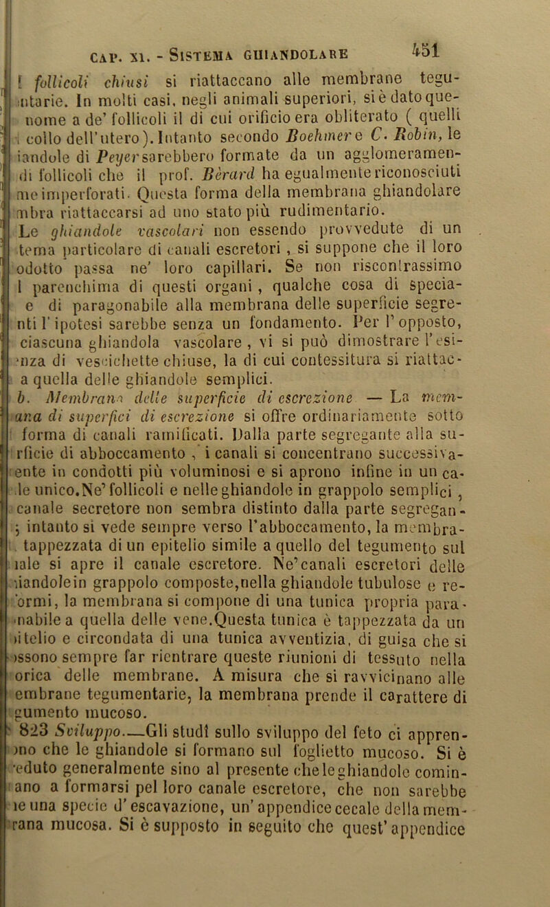 [ follicoli chinsi si riattaccano alle membrane tegu- iiitarie. In molti casi, negli animali superiori, sièdatoque- nome a de’ follicoli il di cui orificio era obliterato ( quelli i collo deU’utero). Intanto secondo Boehmere C- Rohin,\e iandole di Peyersarebbero formate da un agglomeramen- di follicoli che il prof. Bèrard ha egualmente riconosciuti me imperforati- Questa forma della membrana ghiandolare mbra riattaccarsi ad uno stato più rudimentario. Le ghiandole vascolari non essendo provvedute di un tema particolare di canali escretori , si suppone che il loro edotto passa ne’ loro capillari. Se non risconlrassimo l parenchima di questi organi, qualche cosa di specia- e di paragonabile alla membrana delle superficie segre- nti l’ipotesi sarebbe senza un fondamento. Per T opposto, ciascuna ghiandola vascolare, vi si può dimostrare l’esi- uiza di vescichette chiuse, la di cui contessitura si riattac- a quella delle ghiandole semplici. Ih. Membran-'i delle superfìcie di escrezione — La mem- ana di superfìci di escrezione si offre ordinariamente sotto ' forma di canali ramificati. Dalla parte segregante alla su- ■rficìe di abboccamento -, i canali si concentrano successiva- :ente in condotti più voluminosi e si aprono infine in un ca- de unico.Ne’follicoli e nelle ghiandole in grappolo semplici, canale secretore non sembra distinto dalla parte segregai!- j intanto si vede sempre verso rabboccamento, la memhra- . tappezzata di un epitelio simile a quello del tegumento sul lale si apre il canale escretore. Ne*canali escretori delle liandolein grappolo composte,nella ghiandole tubolose e re- brmi, la membrana si compone di una tunica propria para- •[labile a quella delle vene.Questa tunica è tappezzata da un (itelio e circondata di una tunica avventizia, di guisa che si )SSono sempre far rientrare queste riunioni di tessuto nella orica delle membrane. A misura che si ravvicinano alle embrane tegumentarie, la membrana prende il carattere di gumento mucoso. > 823 Sviluppo—Gli studi sullo sviluppo del feto ci appren- )no che le ghiandole si formano sul foglietto mucoso. Si è •eduto generalmente sino al presente che le ghiandole comin- :ano a formarsi pel loro canale escretore, che non sarebbe ^leuna specie d’escavazione, un’appendice cecale della mem- Jrana mucosa. Si è supposto in seguito che quest’appendice
