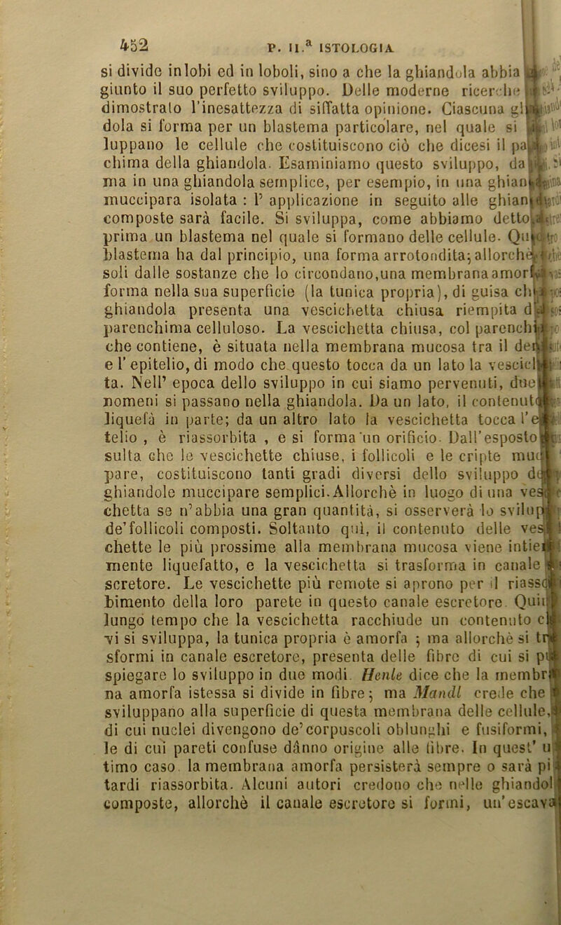 si divido in lobi ed in loboli, sino a che la ghiandula abbia giunto il suo perfetto sviluppo. Delle moderne ricer; lie dimostralo l’inesattezza di silTatta opinione. Ciascuna gl dola si forma per un blastema particolare, nel quale si luppano le cellule che costituiscono ciò che dicesi il pa] cliima della ghiandola. Esaminiamo questo sviluppo, da ma in una ghiandola semplice, per esempio, in una ghian muccipara isolata : P applicazione in seguito alle ghian composte sarà facile. Si sviluppa, come abbiamo detto' prima un blastema nel quale si formano delle cellule- Qu blastema ha dal principio, una forma arrotondita^ allorché soli dalle sostanze che lo circondano,una membranaamor forma nella sua superficie (la tunica propria), di guisa eh ghiandola presenta una vescichetta chiusa riempita d l)arenchima celluloso. La vescichetta chiusa, col parench che contiene, è situata nella membrana mucosa tra il de e l’ epitelio, di modo che questo tocca da un lato la vescicl ta. Nell’ epoca dello sviluppo in cui siamo pervenuti, due nomeni si passano nella ghiandola. Da un lato, il contenut Jiquefà in parte; da un altro lato la vescichetta tocca telio , è riassorbita , e si forma'un orificio. Dall’esposto sulta che le vescichette chiuse, i follicoli e le cripte mu pare, costituiscono tanti gradi diversi dello sviluppo d ghiandole muccipare semplici. Allorché in luogo di una ve chetta se n’abbia una gran quantità, si osserverà lo svilo de’follicoli composti. Soltanto qui, il contenuto delle ve Ghette le più prossime alla membrana mucosa viene intie mente liquefatto, e la vescichetta si trasforma in canale scretore. Le vescichette più remote si aprono per il riass bimento della loro parete in questo canale escretore. Quii lungo tempo che la vescichetta racchiude un contenuto c •vi si sviluppa, la tunica propria è amorfa 5 ma allorché si t sformi in canale escretore, presenta delie fibre di cui si p spiegare lo sviluppo in due modi. Henle dice che la membr . di ìlìl 0 itil! na amorfa istessa si divide in fibre; ma Mandi crede che sviluppano alla superficie di questa membrana delle cellule,! di cui nuclei divengono de’corpuscoli oblunghi e fusiformi, le di cui pareti confuse dànno origine alle libre. In quest’ u timo caso la membrana amorfa persisterà sempre 0 sarà pi tardi riassorbita. Alcuni autori credono che nelle ghiandoi composte, allorché il canale escretore si formi, un’escava
