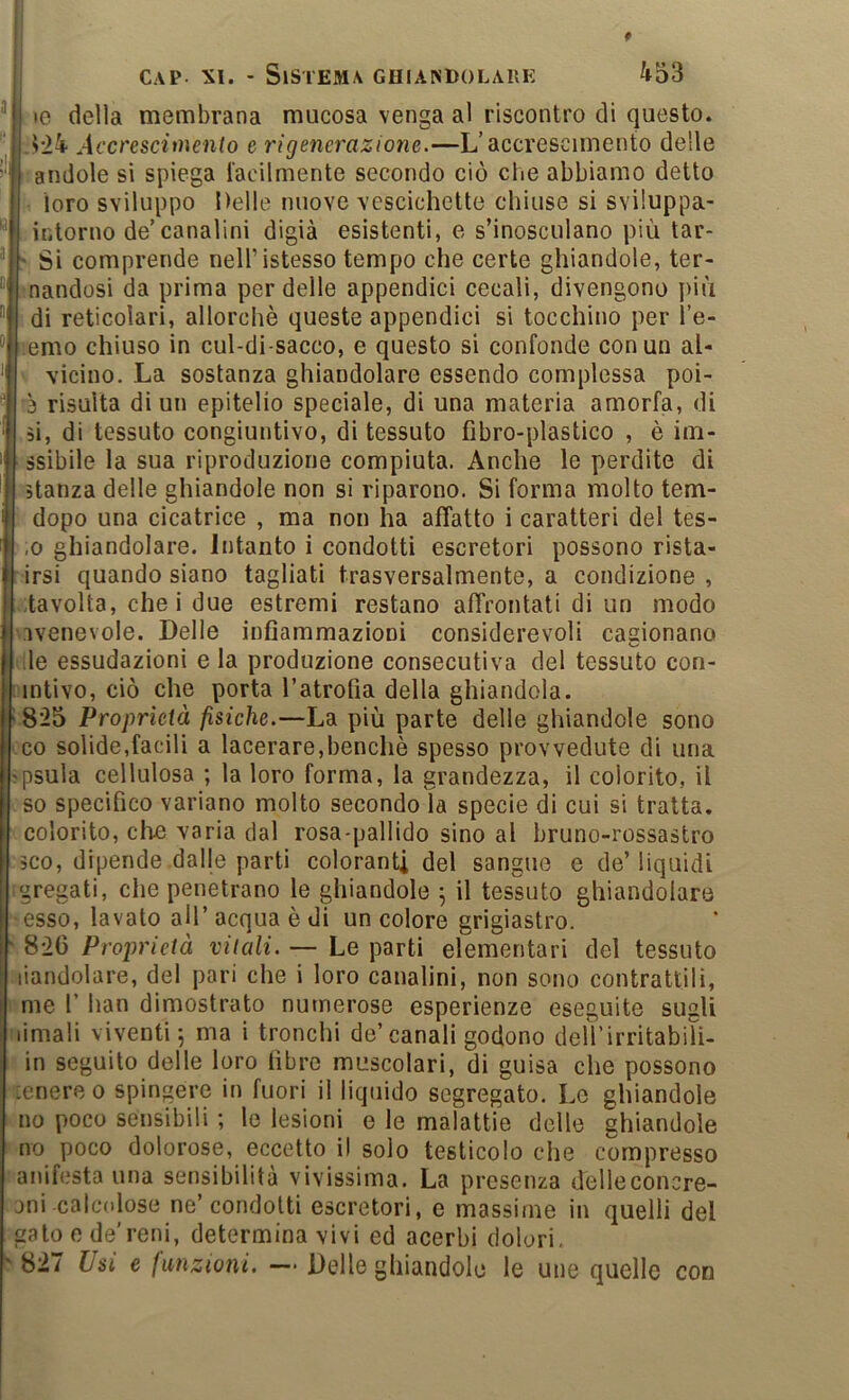 le della membrana mucosa venga al riscontro di questo. ->’24 Accresciìnento e rigenerazione.—L’accrescimento delle andole si spiega lacilmente secondo ciò che abbiamo detto loro sviluppo Delle nuove vescichette chiuse si sviluppa- intorno de’canalini digià esistenti, e s’inosculano più tar- 'I* Si comprende nell’istesso tempo che certe ghiandole, ter- “i nandosi da prima per delle appendici cecali, divengono più ''I di reticolari, allorché queste appendici si tocchino per l’e- emo chiuso in cul-di-sacco, e questo si confonde con un al- vicino. La sostanza ghiandolare essendo complessa poi- 3 risulta di un epitelio speciale, di una materia amorfa, di si, di tessuto congiuntivo, di tessuto fibro-plastico , è im- ssibile la sua riproduzione compiuta. Anche le perdite di stanza delle ghiandole non si riparono. Si forma molto tem- dopo una cicatrice , ma non ha affatto i caratteri del tes- ,0 ghiandolare. Intanto i condotti escretori possono rista- rirsi quando siano tagliati trasversalmente, a condizione, tavolta, che i due estremi restano affrontati di un modo svenevole. Delle infiammazioni considerevoli cagionano •j.le essudazioni e la produzione consecutiva del tessuto con- iintivo, ciò che porta l’atrofia della ghiandola, i 825 Proprietà fisiche.—La più parte delle ghiandole sono co solide,facili a lacerare,benché spesso provvedute di una jpsula cellulosa ; la loro forma, la grandezza, il colorito, il so specifico variano molto secondo la specie di cui si tratta, colorito, clìi3 varia dal rosa-pallido sino al bruno-rossastro oco, dipende dalje parti coloranti del sangue e de’liquidi :gregati, che penetrano le ghiandole ^ il tessuto ghiandolare ■ esso, lavato all’ acqua é di un colore grigiastro. ' 826 Proprietà vitali. — Le parti elementari del tessuto liandolare, del pari che i loro canalini, non sono contrattili, I me r han dimostrato numerose esperienze eseguite sugli Mimali viventi 5 ma i tronchi de’canali godono deU’irritabili- in seguito delle loro fibre muscolari, di guisa che possono :enere o spingere in fuori il liquido segregato. Le ghiandole no poco sensibili ; le lesioni e le malattie delle ghiandole no poco dolorose, eccetto il solo testicolo che compresso anifesta una sensibilità vivissima. La presenza delleconcre- jni calcolose ne’condotti escretori, e massime in quelli del gato e de’reni, determina vivi ed acerbi dolori. ^827 Usi e funzioni. — Delle ghiandole le uiie quello con