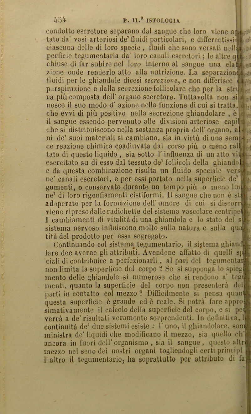 condotto escretore separano dal sangue che loro viene a| tato da’ vasi arteriosi de’ fluidi particolari, e dilTerentissii ciascuna delle di loro specie , fluidi che sono versati il‘111 peiTicie tegumentaria da’ loro canali escretori ; le altre qj chiuse di far subire nel loro interno al sangue una elal zione onde renderlo atto alla nutrizione. La separazioni fluidi per le ghiandole dicesi secrezione^ e non differisce p.^rspirazione e dalla secrezione follicolare che per la stri ra più composta dell'organo secretore. Tuttavolta non sii nosce il suo modo d’ azione nella funzione di cui si tratta, che evvi di più positivo nella secrezione ghiandolare , è il sangue essendo pervenuto alle divisioni arteriose capij che si distribuiscono nella sostanza propria dell’organo, ni de’ suoi materiali si cambiano, sia in virtù di una semi ce reazione chimica coadiuvata dal corso più o meno ralt tato di questo liquido , sia sotto l’influenza di un atto via esercitato su di esso dal tessuto de’ follicoli della ghiandol e da questa combinazione risulta un fluido speciale versj ne’ .canali escretori, e per essi portato nella super.hcie de’ gumenti, o conservato durante un tempo più o meno luti A'.i 'f. ibi ne' di loro rigonfiamenti cistiformi. Il sangue che non è sii adoperato per la formazione dell’umore di cui si discorri viene ripresodalleradichette del sistema vascolare centripej I cambiamenti di vitalità di una ghiandola e lo stato del si sistema nervoso influiscono molto sulla natura e sulla qui tità del prodotto per essa segregato. Continuando col sistema tegumentario, il sistema ghianui lare dee averne gli attributi. Avendone affatto di quelli sp ciali di contribuire a perfezionarli , al pari del tcgumenlai non limita la superfìcie del corpo ? Se si supponga lo spiegj mento delle ghiandole sì numerose che si rendono a’ tegi menti, quanto la superfìcie del corpo non presenterà dell parti in contatto col mezzo ? Difficilmente si pensa quani questa superfìcie è grande ed è reale. Si potrà fare approj simativamente il calcolo della superfìcie del corpo, e si pej verrà a de’ risultati veramente sorprendenti. In definitiva, continuità de’ due sistemi esiste : 1’ uno, il ghiandolare, soni! ministra de’ liquidi che modificano il mezzo, sia quello ch’j ancora in fuori dell’organismo , sia il sangue, questo altri mezzo nel seno dei nostri organi togliendogli certi principi r altro il tegumentario, ha soprattutto per attributo di fai