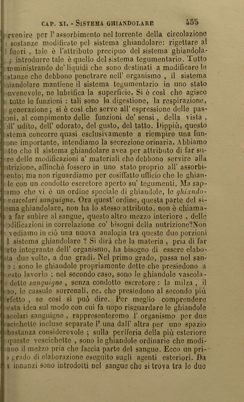 rvenire per P assorbimento nel torrente della circolazione sostanze modificate pel sistema ghiandolare; rigettare al fuori , tale è Pattributo precipuo del sistema ghiandola- j introdurre tale è quello del sistema tegumentario. Tutto mministrando de’ liquidi che sono destinati a modificare le stanze che debbono penetrare nell’ organismo , il sistema liandolare mantiene il sistema tegumentario in uno stato svenevole, ne lubrifica la superficie. Si è cosi che agisce tutte le funzioni : tali sono la digestione, la respirazione, generazione \ si è cosi che serve all’ espressione delle pas- ani, al compimento delle funzioni de’ sensi, della vista , :ll’ udito, dell’ odorato, del gusto, del tatto. I)ippiù, questo sterna concorre quasi esclusivamente a riempire una fun- one importante, intendiamo la secrezione orinaria. Abbiamo •tto che il sistema ghiandolare avea per attributo di far su- re delle modificazioni a’ materiali che debbono servire alla itrizione, affinchè fossero in uno stato proprio all’ assorbi- ento; ma non riguardiamo per cosiffatto ufficio che le ghian- le con un condotto escretore aperto su’ tegumenti. Ma sap- imo che vi è un ordine speciale di ghiandole, le ghiando- vascolari sanguigne. Ora quest’ ordine, questa parte del si- ;ma ghiandolare, non ha lo stesso attributo, non è chiama- ! a far subire al sangue, questo altro mezzo interiore , delle odificazioni in correlazione co’ bisogni della niitrizione?Non vediamo in ciò una nuova analogia tra queste due porzioni 1 sistema ghiandolare ? Si dirà che la materia , pria di far rte integrante dell’ organismo, ha bisogno di essere elabo- ita due volte, a due gradi. Nel primo grado, passa nel san- 0 : sono le ghiandole propriamente dette che presiedono a osto lavorio ; nel secondo caso, sono le ghiandole vascola- dette sanguigne , senza condotto escretore : la milza , il IO, le cassule surrenali, ec. che presiedono al secondo più rfetto , se cosi si può dire. Per meglio comprendere està idea sul modo con cui fa uopo risguardare le ghiandole scolari sanguigne , rappresenteremo 1’ organismo per due scichette incluse separate l’ una dall’ altra per uno spazio bastanza considerevole ; sulla periferia della più esteriore queste vescichette , sono le ghiandole ordinarie che modi- ano il meizo pria che faccia parte del sangue. Ecco un pri- ) grado di elaborazione eseguito sugli agenti esteriori. Da 1 innanzi sono introdotti nel sangue che si trova tra le due