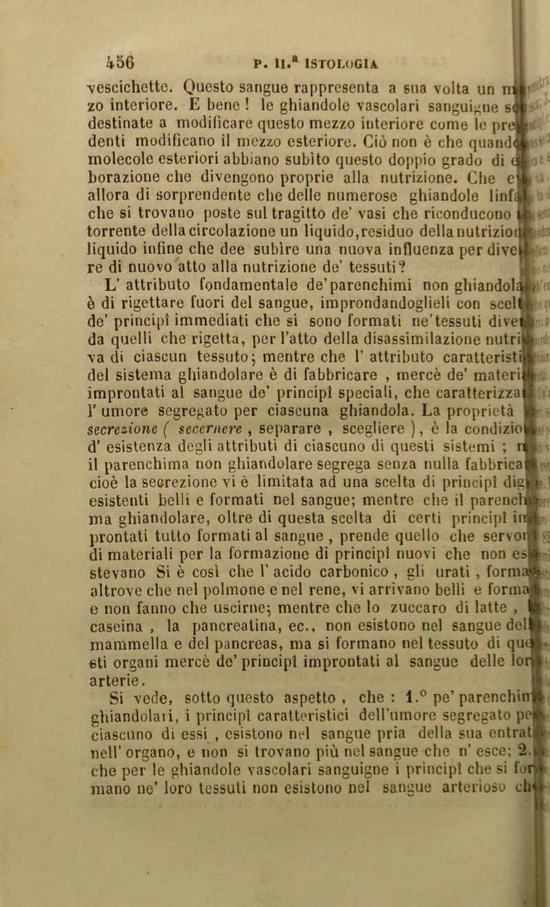 vescichette. Questo sangue rappresenta a sua volta un zo interiore. E bene ! le ghiandole vascolari sanguif-ne s^ destinate a modificare questo mezzo interiore come lo prc denti modificano il mezzo esteriore. Ciò non è che quand(i molecole esteriori abbiano subito questo doppio grado di borazione che divengono proprie alla nutrizione. Che el allora di sorprendente che delle numerose ghiandole linf^ che si trovano poste sul tragitto de’ vasi che riconducono torrente della circolazione un liquido,residuo della nutrizioii liquido infine che dee subire una nuova influenza per dive! re di nuovo atto alla nutrizione de’ tessuti? L’ attributo fondamentale de’parenchimi non ghiandol^< è di rigettare fuori del sangue, improndandoglieli con scell de’ principi immediati che si sono formati ne’tessuti dive! da quelli che rigetta, per l’atto della disassimilazione nutrii va di ciascun tessuto j mentre che l’attributo caratteristi! :ir del sistema ghiandolare è di fabbricare , mercè de’ materi improntati al sangue de’ principi speciali, che caratterizza r umore segregato per ciascuna ghiandola. La proprietà secrezione ( secernere , separare , scegliere ), è la condizio d’ esistenza degli attributi di ciascuno di questi sistemi il parenchima non ghiandolare segrega senza nulla fabbrica cioè la secrezione vi è limitata ad una scelta di principi dig esistenti belli e formati nel sangue; mentre che il parencl ma ghiandolare, oltre di questa scelta di certi principi i prontati tutto formati al sangue , prende quello che servoil di materiali per la formazione di principi nuovi che non es stevano Si è cosi che 1’ acido carbonico , gli urati , form altrove che nel polmone e nel rene, vi arrivano belli e form e non fanno che uscirne^ mentre che lo zuccaro di latte , caseina, la pancreatina, ec., non esistono nel sangue del mammella e del pancreas, ma si formano nel tessuto di qu eti organi mercè de’ principi improntati al sangue delle lo arterie. Si vede, sotto questo aspetto, che: l.° pe’parenchi ghiandolari, i principi caratteristici deirumore segregato p ciascuno di essi , esistono nel sangue pria della sua entrat nell’ organo, e non si trovano più nel sangue che n’ esce; 2.^ che per le ghiandole vascolari sanguigne i principi che si fo mano ne’ loro tessuti non esistono nei sangue arterioso dd