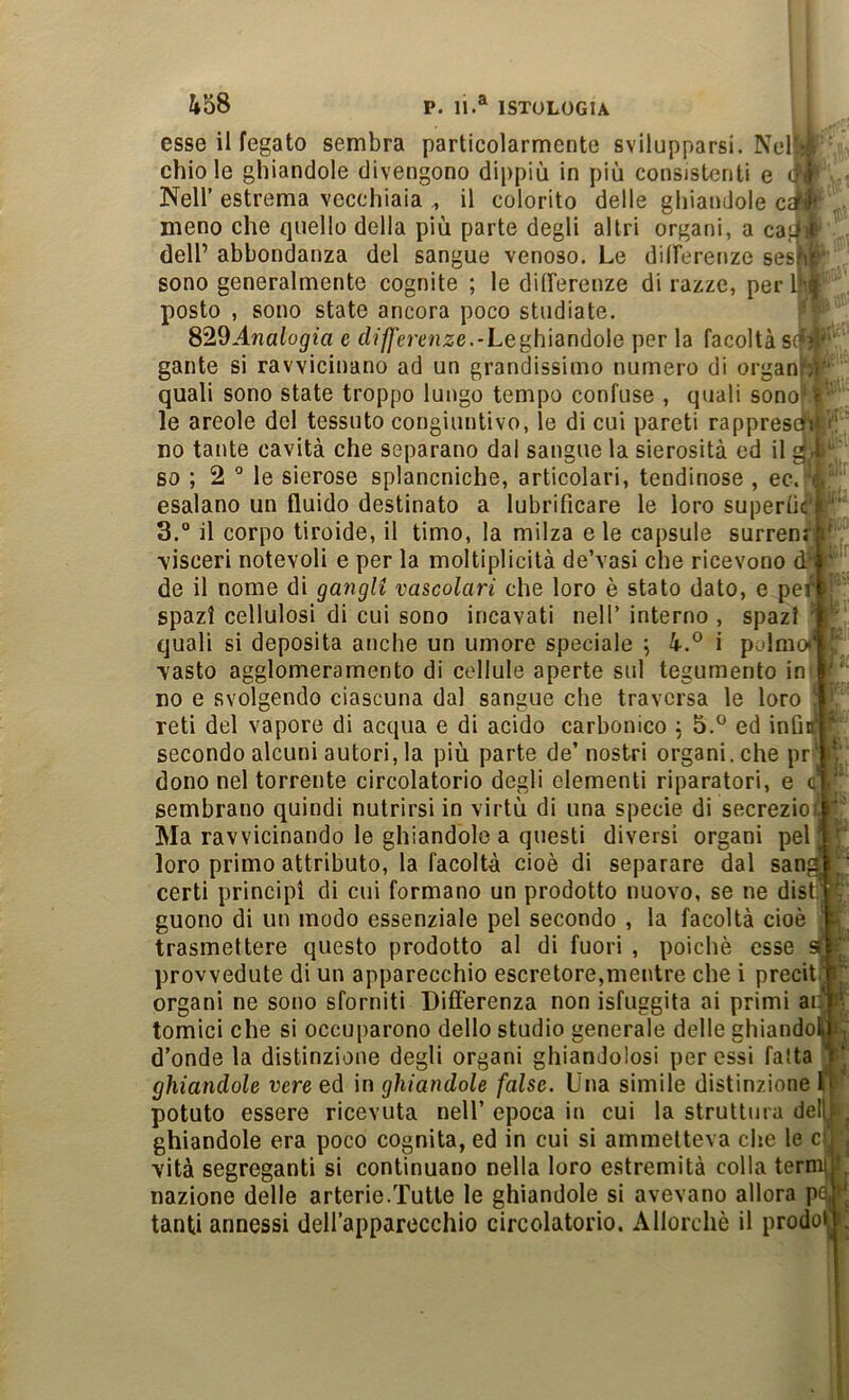 esse il fegato sembra particolarmente svilupparsi. Nell;/^ chiole ghiandole divengono dippiù in più consistenti e Nell’estrema vecchiaia il colorito delle ghiandole c^i» . meno che quello della più parte degli altri organi, a ca}.|it dell’ abbondanza del sangue venoso. Le dilFerenze seshL sono generalmente cognite ; le dilFerenze di razze, per 1|'^ posto , sono state ancora poco studiate. S29Analogia e differeìize.-Le{^hìanùoìe per la facoltà s(f?v gante si ravvicinano ad un grandissimo numero di organf-))' quali sono state troppo lungo tempo confuse , quali sono*^^ le areole del tessuto congiuntivo, le di cui pareti rappresoli i! no tante cavità che separano dal sangue la sierosità ed il g-t so ; 2 le sierose splancniche, articolari, tendinose , ec. i esalano un fluido destinato a lubrificare le loro superfic'ji'' 3.° il corpo tiroide, il timo, la milza eie capsule surrenf ' ■visceri notevoli e per la moltiplicità de’vasi che ricevono d ' de il nome di gangli vascolari che loro è stato dato, e pe^ i; ' spazi cellulosi di cui sono incavati nell’ interno , spazi ' ■' quali si deposita anche un umore speciale ; 4.° i polmo( ■vasto agglomeramento di cellule aperte sul tegumento in ' ‘ no e svolgendo ciascuna dal sangue che traversa le loro ! • reti del vapore di acqua e di acido carbonico j 5.° ed infitf ^ secondo alcuni autori, la più parte de’ nostri organi, che pr ‘ i!; dono nel torrente circolatorio degli elementi riparatori, e c’ i‘‘ sembrano quindi nutrirsi in virtù di una specie di secrezioi. ' ' Ma ravvicinando le ghiandole a questi diversi organi pel! loro primo attributo, la facoltà cioè di separare dal sana'’' certi principi di cui formano un prodotto nuovo, se ne disn ^ guono di un modo essenziale pel secondo , la facoltà cioè i trasmettere questo prodotto al di fuori , poiché esse si provvedute di un apparecchio escretore,mentre che i precit.  organi ne sono sforniti Difi’erenza non isfuggita ai primi ail R tornici che si occuparono dello studio generale delle ghiandoi ^ d’onde la distinzione degli organi ghiandolosi per essi fatta ghiandole vere ed in ghiandole false. Una simile distinzione I > potuto essere ricevuta nell’ epoca in cui la struttura dell^t.^ ghiandole era poco cognita, ed in cui si ammetteva che le cl^ j vità segreganti si continuano nella loro estremità colla terni^ I nazione delle arterie.Tutte le ghiandole si avevano allora p^H tanti annessi deH’apparocchio circolatorio. Allorché il predoni!