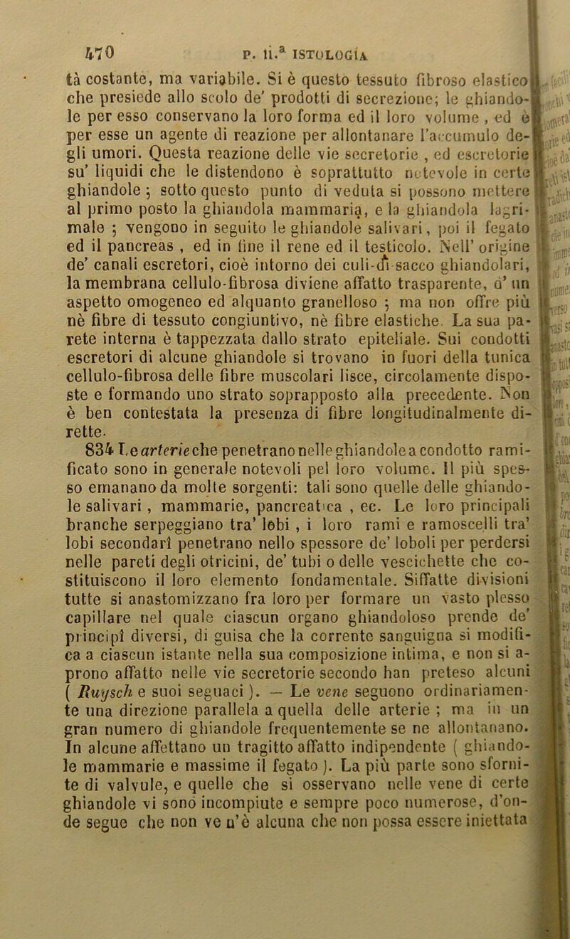 tà costante, ma variabile. Si è questo tessuto fibroso elasticoij che presiede allo scolo de’ prodotti di secrezione; le ^hiando-F le per esso conservano la loro forma ed il loro volume , ed ò per esse un agente di reazione per allontanare l’accurnulo de- gli umori. Questa reazione delle vie secretorie , ed escrctorie su’liquidi che le distendono è soprattutto nctcvole in certe' ghiandole 5 sotto questo punto di veduta si possono mettere al primo posto la ghiandola mammaria, e la ghiandola lacri- male ; vengono in seguito le ghiandole salivari, poi il fegato ed il pancreas , ed in (ine il rene ed il testicolo. INell’ origine de’ canali escretori, cioè intorno dei culi-ifi sacco ghiandolari, la membrana cellulo-fibrosa diviene affatto trasparente, d’ un aspetto omogeneo ed alquanto granelloso j ma non offre più nè fibre di tessuto congiuntivo, nè fibre elastiche. La sua pa- rete interna è tappezzata dallo strato epiteliale. Sui condotti escretori di alcune ghiandole si trovano in fuori della tunica cellulo-fìbrosa delle fibre muscolari lisce, circolamente dispo- ste e formando uno strato soprapposto alla precedente. ìNon è ben contestata la presenza di fibre longitudinalmente di- rette- 834T.eartcnechepenetranonelleghiandoleacondotto rami- ficato sono in generale notevoli pel loro volume. Il più spes- so emanano da molle sorgenti: tali sono quelle delle ghiando- le salivari, mammarie, pancreatica , ec. Le loro principali branche serpeggiano tra’ lobi , i loro rami e ramoscelli tra’ lobi secondari penetrano nello spessore de’ loboli per perdersi nelle pareti degli otricini, de’ tubi o delle vescichette che co- tutte si anastomizzano fra loro per formare un vasto plesso capillare nel quale ciascun organo ghiandoloso prende de’ principi diversi, di guisa che la corrente sanguigna si modifi- ca a ciascun istante nella sua composizione intima, e non si a- prono affatto nelle vie secretorie secondo han preteso alcuni ( Ruysch e suoi seguaci — Le vene seguono ordinariamen- te una direzione parallela a quella delle arterie; ma in un gran numero di ghiandole frequentemente se ne allontanano. In alcune affettano un tragitto affatto indipendente ( ghiando- le mammarie e massime il fegato ). La più parte sono sforni- te di valvole, e quelle che si osservano nelle vene di certe ghiandole vi sono incompiute e sempre poco numerose, d’on- de segue che non ve u’è alcuna che non possa essere iniettata !ì r