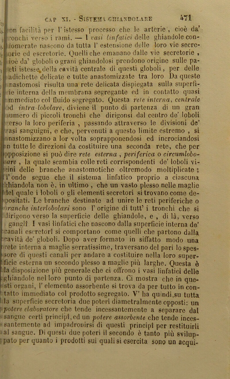 CAP - SlSTE3IA GIIfA:>’DOLARE nn facilità per V istesso processo che lo arterie , cioè da' ’onclìi verso i rami. — l rasi Un fatici AqWq ghiandole con- lomerate nascono da tutta 1’ estensione delle loro vie secre- ;orie ed escretorie. Quelli che emanano dalle vie secretorie « ioè da’ globoli o grani ghiandolosi prendono origine sulle pa- eti istesse.della cavità centrale di questi globoli, per delle adichette delicate e tutte anastomizzate tra loro Da queste nastomosi risulta una rete delicata dispiegata sulla superfi- ie interna della membrana segregante ed in contatto quasi mmediato col fluido segregato. Questa rete interna, centrale )d intra-lobolare, diviene il punto di partenza di un gran lumero di piccoli tronchi che dirigonsi dal centro de’ loboli erso la loro periferia , passando attraverso le divisioni de’ ’asi sanguigni, e che, pervenuti a questo limite estremo , si nnastomizzano a lor volta soprapponendosi ed incrociandosi n tutte le direzioni da costituire una seconda rete, che per opposizione si può dire rete esterna , periferica o circumlobo^ lare , la quale scambia colle reti corrispondenti de’ loboli vi- cini delle branche anastomotiche oltremodo moltiplicate ; Tonde segue che il sistema linfatico proprio a ciascuna l'hiandola non è, in ultimo , che un vasto plesso nelle maglie ilei quale i loboli o gli elementi secretori si trovano come de- positati. Le branche destinate ad unire le reti periferiche o ìranche interlobolari sono 1’ origine dì tutt’ i tronchi che si lirigono verso la superficie delle ghiandole, e , di là, verso gangli I vasi linfatici che nascono dalla superficie interna de’ canali escretori si comportano come quelli che partono dalla cavità de’ globoli. Dopo aver formato in sifìTatto modo una ■ rete interna a maglie serratissime, traversano del pari lo spes- sore di questi canali per andare a costituire nella loro super- ficie esterna un secondo plesso a maglie più larghe. Questa è la disposizione più generale che ci offrono i vasi linfatici delle .ghiandole nel loro punto di partenza. Ci mostra che in que- reli organi, T elemento assorbente si trova da per tutto in con- ■ tatto immediato col prodotto segregato. V’ ha quindi,su tutta la superfìcie secretoria due poteri diametralmente opposti: un Vpotere elaboratore c.]\Q ianàd incessantemente a separare dal > sangue corti principi,ed un potere assorbente che tende inces- • santemente ad impadronirsi di questi principi per restituirli al sangue. Di questi due poteri il secondo è tanto più svilup-