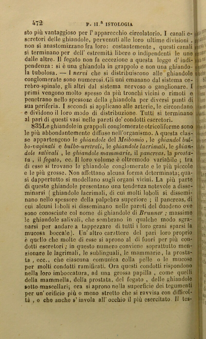 sto più vantaggioso per T apparecchio circolatorio. I canali e- scretori delle ghiandole, pervenuti alle loro ultime divisioni , p non si anastomizzano fra loro: costantemente , questi canali si terminano per dell’ estremità libere o indipendenti le une p # dalle altre. Il fegato non fa eccezione a questa legge d’indi- p. '■ pendenza: si è una ghiandola in grappolo e non una ghiando- in#' la tubolosa. — I nervi che si distribuiscono alle ghiandole conglomerate sono numerosi.Gli uni emanano dal sistema ce- rebro-spinale, gli altri dal sistema nervoso o ganglionare. I • primi vengono molto spesso da più tronchi vicini o rimoti e \)na penetrano nello spessore della ghiandola per diversi punti di sua periferia. I secondi si applicano alle arterie, le circondano .-m e dividono il loro modo di distribuzione. Tutti si terminano ,u ■; al pari di questi vasi nelle pareti de' condotti escretori. , 835Le ghiandole in grappoli conglomerate otricoliforme sono ic. le più abbondantemente diffuse nell’organismo. A questa clas- : ; se appartengono le ghiandole del Meibomio , le ghiandolbul~ , ; bo-vaginaii e bulbo-uretrali, \e ghiandole lacrimali, \e ghian^ i , dole salivali , le ghiandole mammarie, \\ j)ancreas,\d. prosta- • ta , il fegato, ec. 11 loro volume è oltremodo variabile 5 tra .■ , di esse si trovano le ghiandole conglomerate e le più piccole e le più grosse. Non affettano alcuna forma determinata-, qua- . si dappertutto si modellano sugli organi vicini. La più parte di queste ghiandole presentano una tendenza notevole a disse- minarsi ( ghiandole lacrimali, di cui molti loboli si dissemi- nano nello spessore della palpebra superiore ; il pancreas, di cui alcuni loboli si disseminano nelle pareti del duodeno ove : sono conosciute col nome di ghiandole di Brunner ; massime , ' ^ le ghiandole salivali, che sembrano in qualche modo sgra- narsi per andare a tappezzare di tutti i loro grani sparsi la \ mucosa boccale). Un’altro carattere del pari loro proprio ’ , è quello che molte di esse si aprono al di fuori per più con- dotti escretori; in questo numero conviene soprattutto men- ì zionare le lagrimali, le sublinguali, le mammarie, la prosta- < ta , ecc., che ciascuna comunica colla pelle o lo mucose per molti condotti ramificati. Ora questi condotti rispondono i nella loro imboccatura, ad una grossa papilla , come quelli della mammella, della prostata, del fegato , delle ghiandole * ^ sotto-mascellarij ora si aprono nella superficie dei tegumenti r per un'orificio più o meno stretto che si ravvisa con difiìcol- L tà , 0 che anche s’invola all’occhio il più esercitato II tes- ^
