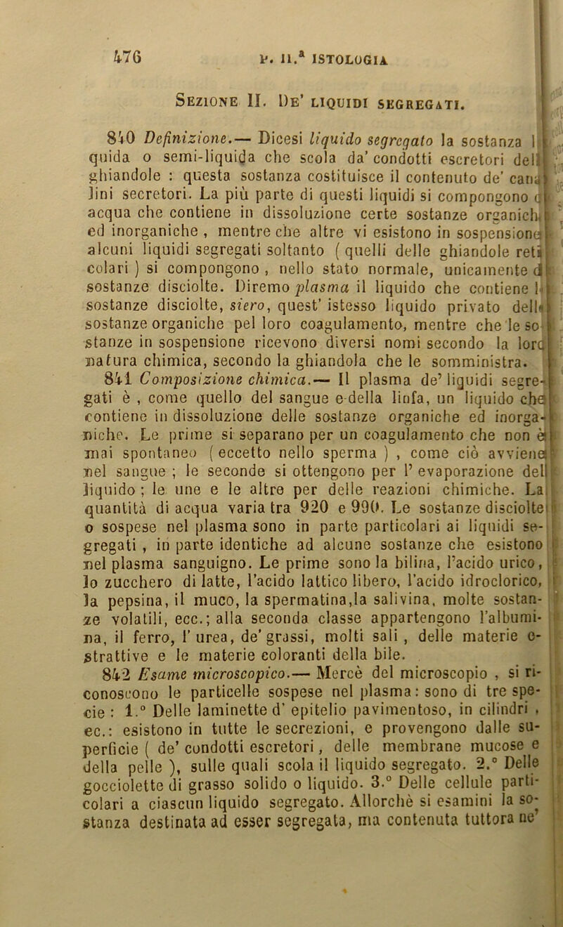 Sezione li. De’ liquidi segregati. 8i0 Definizione.— Dicesi liquido segregato la sostanza 1 f qiiida o semi-liqui(Ja che scola da’condotti escretori del.ij,; ghiandole : questa sostanza costituisce il contenuto de’ canaji lini secretori. La più parte di questi liquidi si compongono a| acqua che contiene in dissoluzione certe sostanze organich^r ed inorganiche , mentre che altre vi esistono in sospensione» alcuni liquidi segregati soltanto (quelli delle ghiandole reti! colari ) si compongono, nello stato normale, unicamente 4Ì sostanze disciolte. Diremo piasoia il liquido che contiene l i sostanze disciolte, siero, quest’ istesso liquido privato dellil sostanze organiche pel loro coagulamento, mentre che le so > stanze in sospensione ricevono diversi nomi secondo la lorc Datura chimica, secondo la ghiandola che le somministra. Sii Composizione chimica.— Il plasma de’ liguidi segre- ; gati è , come quello del sangue e della linfa, un liquido cha contiene in dissoluzione delle sostanze organiche ed inorga-1 Diche. Le prime si separano per un coagulamento che non èil Diai spontaneo ( eccetto nello sperma ) , come ciò avvienti Del sangue ; le seconde si ottengono per 1’ evaporazione delj liquido; le ime e le altre per delle reazioni chimiche. La. quantità di acqua variatra 920 e 990. Le sostanze disciolteni o sospese nel plasma sono in parte particolari ai liquidi se- ; gregali , in parte identiche ad alcune sostanze che esistono j: Del plasma sanguigno. Le prime sono la bilina, l’acido urico, j Io zucchero di latte, l’acido lattico libero, l’acido idroclorico, i la pepsina, il muco, la spermatina,la salivina, molte sostan- ze volatili, ecc.; alla seconda classe appartengono l’albumi- ; Da, il ferro, l’urea, de’grassi, molti sali , delle materie e- ^trattive e le materie coloranti della bile. 84-2 Esame microscopico.— Mercè del microscopio , si ri- conoscono le particelle sospese nel plasma : sono di tre spe- eie : 1“ Delle laminette d’ epitelio pavimentoso, in cilindri . ec.: esistono in tutte le secrezioni, e provengono dalle su- c perficìe ( de’ condotti escretori, delle membrane mucose e della pelle ), sulle quali scola il liquido segregato. 2. Delle : gocciolette di grasso solido o liquido. 3.° Delle cellule parti- . colari a ciascun liquido segregato. Allorché si esamini la so- r stanza destinata ad esser segregata, ma contenuta tuttora ne’ ;