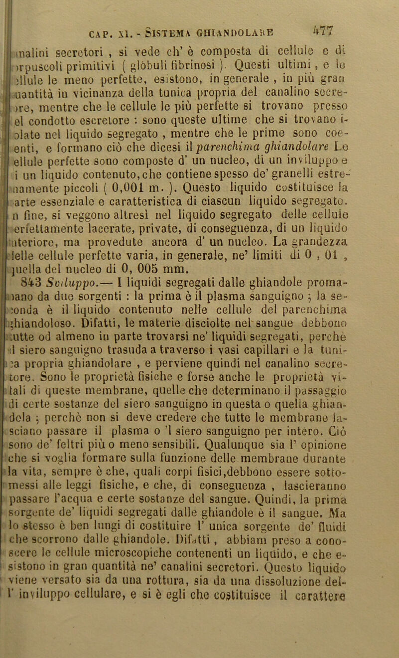 inalini secretori , si vede eh’ è composta di cellule e di )rpuscoli primitivi ( glòbuli fibrinosi ). Questi ultimile le ìllule le meno perfette, esistono, ingenerale, in più gran I uantità in vicinanza della tunica propria del canalino secre- I )re, mentre che le cellule le più perfette si trovano presso I el condotto escrelore : sono queste ultime che si trovano i- I Diate nel liquido segregato , mentre che le prime sono coe- I enti, e formano ciò che dicesi ì\ parenchima ghiandolare Le ellule perfette sono composte d’ un nucleo, di un inviluppo e i un liquido contenuto, che contiene spesso de’granelli estre- iiamente piccoli ( 0,001 m. ). Questo liquido costituisce la arte essenziale e caratteristica di ciascun liquido segregato, n fine, si veggono altresi nel liquido segregato delle cellule ■erfettamente lacerate, private, di conseguenza, di un liquido Ulteriore, ma provedute ancora d’ un nucleo. La grandezza Nelle cellule perfette varia, in generale, ne’ limiti di 0,01 , quella del nucleo di 0, 005 mm. 843 Sviluppo.— 1 liquidi segregati dalle ghiandole proma- nano da due sorgenti : la prima è il plasma sanguigno ] la se- ;onda è il liquido contenuto nelle cellule del parenchima bhiandoloso. Difatti, le materie disciolte nel'sangue debbono i:utte od almeno in parte trovarsi ne’ liquidi segregati, perché ;1 siero sanguigno trasuda a traverso i vasi capillari e la tuni- ba propria ghiandolare , e perviene quindi nel canalino secre- tore. Sono le proprietà fisiche e forse anche le proprietà vi- itali di queste membrane, quelle che determinano il passaggio idi certe sostanze del siero sanguigno in questa o quella ghian- dola ^ perchè non si deve credere che tutte le membrane la- sciano passare il plasma o ’l siero sanguigno per intero. Ciò sono de’ feltri piùo meno sensibili. Qualunque sia 1’ opinione che si voglia formare sulla funzione delle membrane durante la vita, sempre òche, quali corpi fisici,debbono essere sotto- messi alle leggi fisiche, e che, di conseguenza , lascieranno passare l’acqua e certe sostanze del sangue. Quindi, la prima sorgente de’ liquidi segregati dalle ghiandole è il sangue. Ma lo stesso è ben lungi di costituire 1’ unica sorgente de’ fluidi che scorrono dalle ghiandole. DiLtti, abbiam preso a cono- scere le cellule microscopiche contenenti un liquido, e che e- sistono in gran quantità ne’ canalini secretori. Questo liquido viene versato sia da una rottura, sia da una dissoluzione del- r inviluppo cellulare, e si è egli che costituisce il carattere