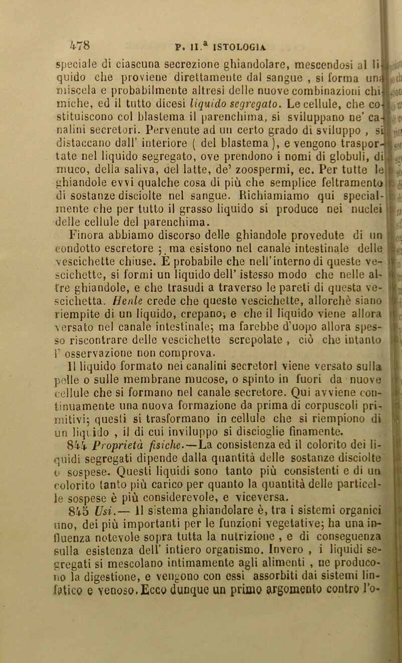 Speciale di ciascuna secrezione ghiandolare, mescendosi al li*i quido che proviene direttamente dal sangue , si forma un;|| di miscela e probabilmente altresì delle nuove combinazioni chi| ..oc miche, ed il tutto dicesi liquido segregato. Le cellule, che coii.«! stituiscono col blastema il parenchima, si sviluppano ne’ ca-i’ c nalini secretori. Pervenute ad un certo grado di sviluppo , si... ' distaccano dall’ interiore ( del blastema), evengono traspor-n,,ii tate nel liquido segregato, ove prendono i nomi di globuli, dii,’..., muco, della saliva, del latte, de’ zoospermi, ec. Per tutte le|t J ghiandole evvì qualche cosa di più che semplice feltramento i. ’ di sostanze disciolte nel sangue. Richiamiamo qui special- i mente che per tutto il grasso liquido si produce nei nuclei i delle cellule del parenchima. Finora abbiamo discorso delle ghiandole prevedute di un condotto escretore 5. ma esistono nel canale intestinale delle 'x. vescichette chiuse. E probabile che nell’interno di queste ve- i)r scichette, si formi un liquido dell’ istesso modo che nelle al- it tre ghiandole, e che trasudi a traverso le pareti di questa ve- scichetta. Henle crede che queste vescichette, allorché siano riempite di un liquido, crepano-, e che il liquido viene allora it versato nel canale intestinale; ma farebbe d’uopo allora spes- i so riscontrare delle vescichette screpolate , ciò che intanto :r > r osservazione non comprova. 11 liquido formato nei canalini secretori viene versato sulla i polle 0 sulle membrane mucose, 0 spinto in fuori da nuove i cellule che si formano nel canale secretore. Qui avviene con- ;i tinuamente una nuova formazione da prima di corpuscoli pri- fJ mitivi; questi si trasformano in cellule che si riempiono di un liqi ido , il di cui inviluppo si discioglie finamente. 844 Proprietà fisiche.—Ldi consistenza ed il colorito dei li- ili qiiidi segregati dipende dalla quantità delle sostanze disciolte u sospese. Questi liquidi sono tanto più consistenti e di un ii colorito tanto più carico per quanto la quantità delle particel- I le sospese è più considerevole, e viceversa. 845 Usi.— 11 sistema ghiandolare è, tra i sistemi organici ^ uno, dei più importanti per le funzioni vegetative; ha una in- I fluenza notevole sopra tutta la nutrizione , e di conseguenza sulla esistenza dell’ intiero organismo. Invero , i liquidi se- ? gregali si mescolano intimamente agli alimenti , ne produco- ^ no la digestione, e vengono con essi assorbiti dai sistemi lin- • fatico e venoso.Ecco dunque un primo argomento contro l'o-