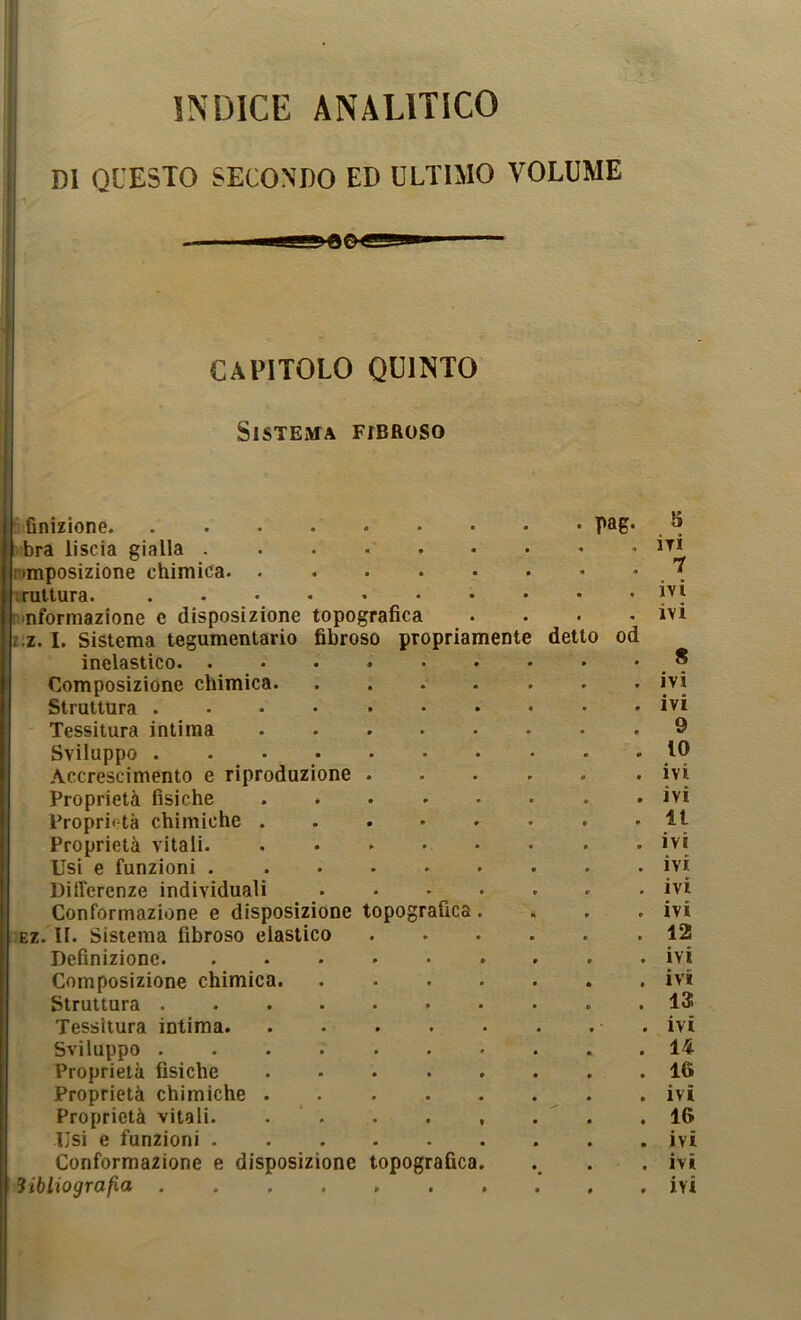 INDICE ANALITICO DI QUESTO SECONDO ED ULTIMO VOLUME CAPITOLO QUINTO Sistema fibroso u:flnizione. ...... bra liscia gialla ntmposizione chimica I rat tura. nmformazione e disposizione topografica z:z. 1. Sistema tegumentario fibroso propria inelastico. . Composizione chimica. Struttura .... Tessitura intima Sviluppo . . • .Accrescimento e riproduzione Proprietà fisiche Proprietà chimiche . Proprietà vitali. Usi e funzioni . Differenze individuali Conformazione e disposizione topografica Ez. II. Sistema fibroso elastico Definizione. Composizione chimica. Struttura . Tessitura intima. Sviluppo . Proprietà fisiche Proprietà chimiche . Proprietà vitali. Usi e funzioni . Conformazione e disposizione topografica mente rag. detto od 5 ivi 7 ivi ivi 8 ivi ivi 9 10 ivi ivi 11 ivi ivi ivi ivi 12 ivi ivi 13 ivi 14 16 ivi 16 ivi ivi