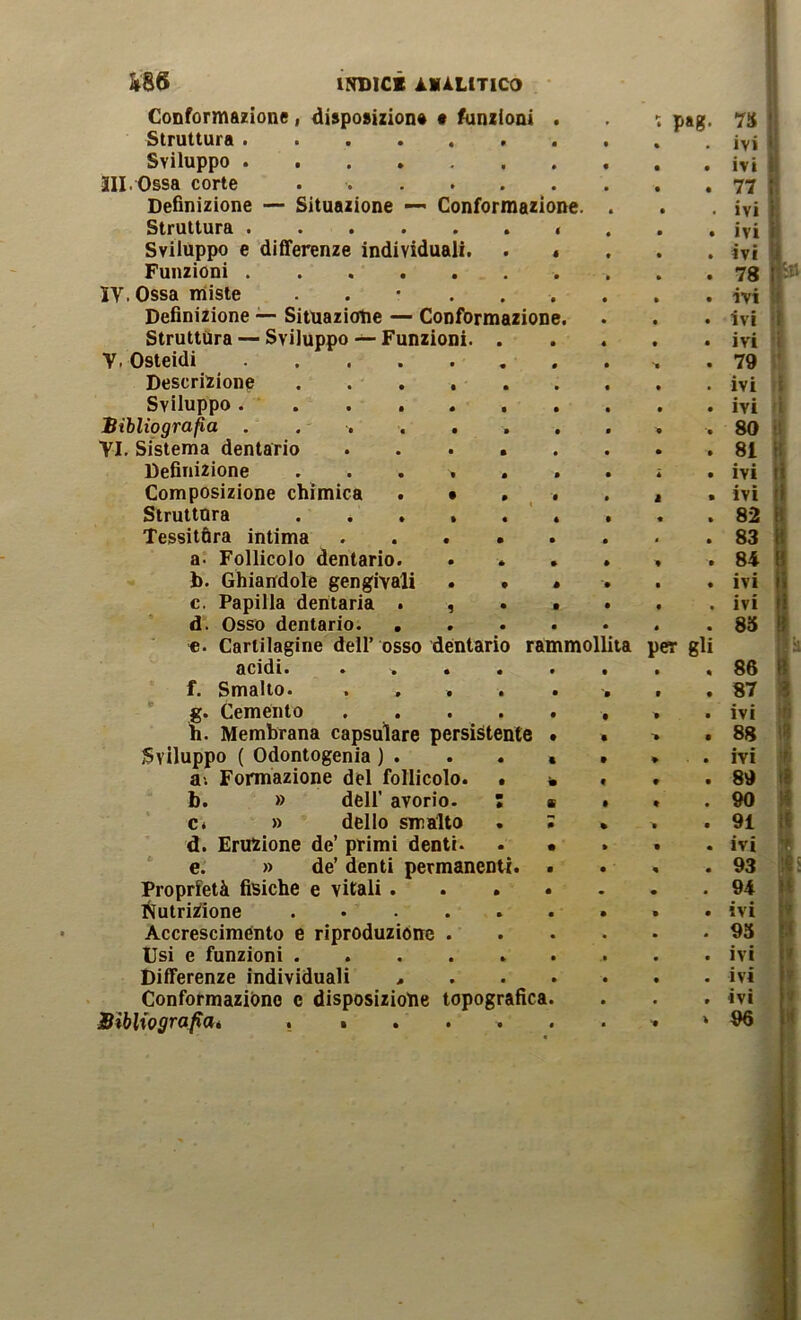 I ÌSS INDICI ÀMiLlTICO Conformazione, dispoaizion* t funzioni Struttura Sviluppo HI. Ossa corte ..... Definizione — Situazione — Conformazion< Struttura Sviiuppo e differenze individuali. Funzioni IV. Ossa miste . . • . Definizione — Situazione — Conformazione Struttura — Sviluppo — Funzioni. V. Osteidi Descrizione Sviluppo . Bibliografia . . . Vi. Sistema dentario Definizione Composizione chimica Struttura Tessitóra intima a. Follicolo dentario b. Ghiairdole gengivali c. Papilla dentaria Osso dentario. Cartilagine dell’ o acidi. Smalto. Cemento h. Membrana capsulare persistente Sviluppo ( Odontogenia ) . . * a; Formazione del follicolo. • b. » dell’ avorio. ; c« » dello smalto d. Eruzione de’ primi denti. e. » de’ denti permanenti. Proprietà fisiche e vitali . I^utriZione ..... Accresciménto e riproduzióne . tisi e funzioni Differenze individuali > Conformazióne e disposiziotie topografica Bibliografiaé . i . . . d. f. g* so dentario rammollita per gli P«g- I 7S ' ivi ivi 77 ; ivi i ivi ivi 78 ivi ? ivi ■'( ivi i 79 ' ivi i ivi ì 80 ' i 81 n ivi li ivi li 82 B 83 84 B ivi fi ivi li 85 B 'il 86 R 87 1 ivi li 88 ivi ’t 89 Ifi 90 H 91 U ivi D 93 l«i 94 li ivi u 93 M ivi ivi ivi 96 ti