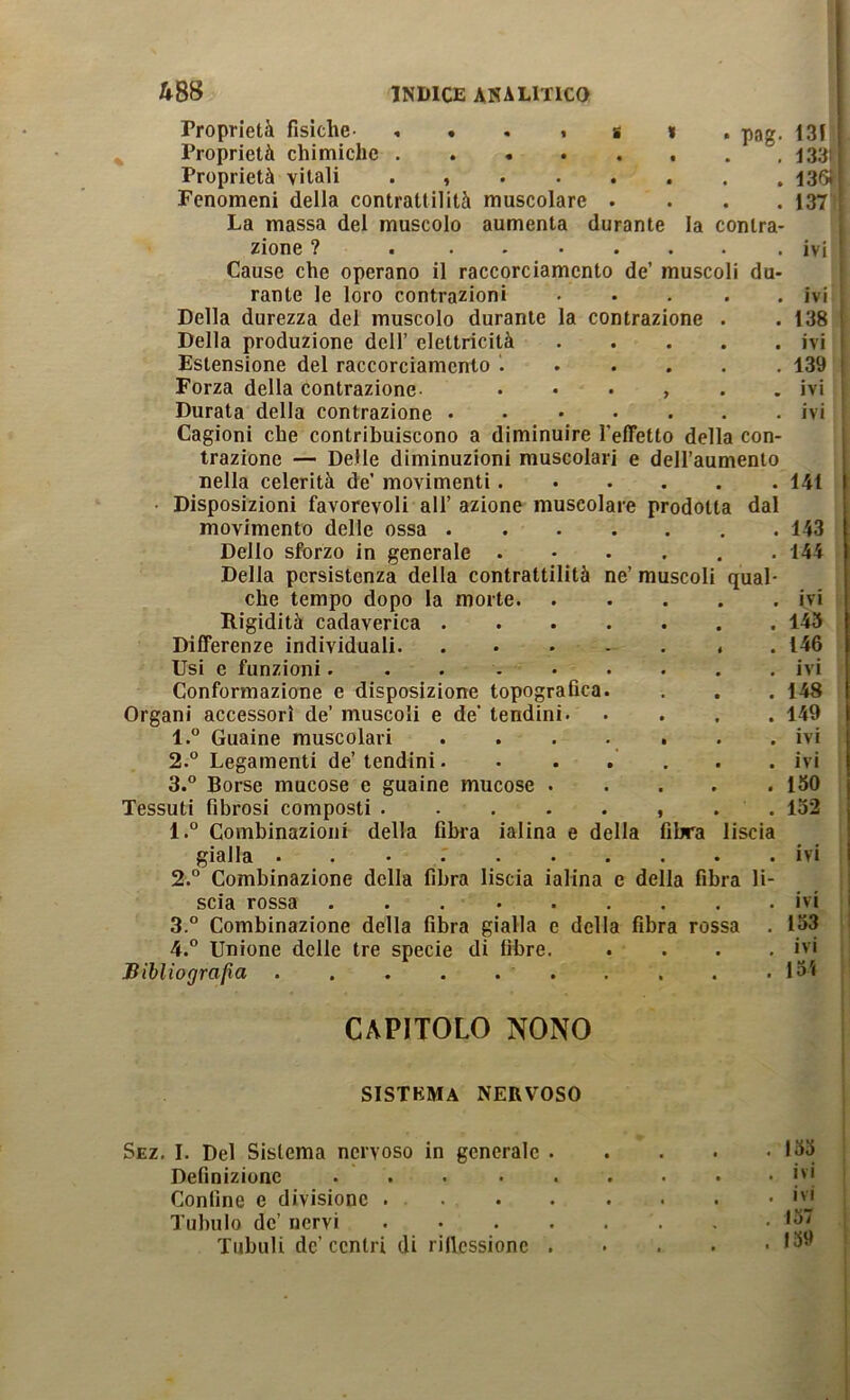 pag. Proprietà fisiche- , . . < s « Proprietà chimiche Proprietà vitali . Fenomeni della contrattilità muscolare . . . . La massa del muscolo aumenta durante la contra- zione ? Cause che operano il raccorciamcnto de’ muscoli du- rante le loro contrazioni . • . . . Della durezza del muscolo durante la contrazione . Della produzione dell’ elettricità Estensione del raccorciamento ...... Forza della contrazione- ...... Durata della contrazione . Cagioni che contribuiscono a diminuire l’effetto della con- trazione — Delle diminuzioni muscolari e dell’aumento nella celerità de’ movimenti - Disposizioni favorevoli all’ azione muscolare prodotta dal movimento delle ossa Dello sforzo in generale Della persistenza della contrattilità ne’ muscoli qua' che tempo dopo la morte Rigidità cadaverica Differenze individuali Usi e funzioni....... Conformazione e disposizione topografica. Organi accessori de’ muscoli e de’ tendini. 1. ° Guaine muscolari . . . . . 2.  Legamenti de’ tendini. . . , 3. ° Borse mucose e guaine mucose . Tessuti fibrosi composti 1. ° Combinazioni della filM'a ialina e della fibra liscia gialla ........ 2. ° Combinazione della fibra liscia ialina e della fibra li scia rossa ... 3. ° Combinazione della fibra gialla e della fibra rossa 4. ° Unione delle tre specie di fibre. Bibliografìa . . . . . . 131 i 13311 1.36ÌI 137 IVI IVI 138 i ivi ' 139 I ivi ivi 141 143 144 IVI 143 146 ivi 148 149 ivi ivi 150 132 IVI IVI 153 ivi 131 CAPITOLO NONO sistema nervoso Sez, I. Del Sistema nervoso in generale Definizione .... Confine e divisione . . Tubulo de’ nervi Tubuli de’ centri di rificssione 135 IVI ivi 137 139