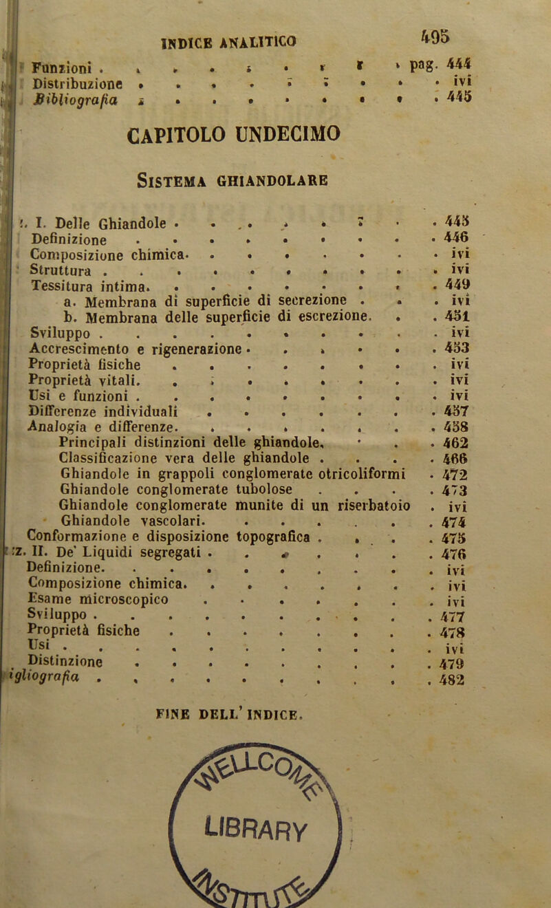 INDICE ANALITICO ^95 ? Funzioni ‘ P**8- '■ Distribuzione ivi Bibliografia CAPITOLO UNDECIMO i Sistema ghiandolare !. I. Delle Ghiandole • • , . • * •m è 1 . 445 r Definizione ...»•• • « . 446 < Consposizione chimica • . ivi • Struttura . . . . . » . » • . ivi Tessitura intima • « . 449 a. Membrana di superfìcie di secrezione . * . ivi b. Membrana delle superfìcie di escrezione. • . 451 Sviluppo * . • . ivi Accrescimento e rigenerazione • . » • • . 453 Proprietà fisiche • • . ivi Proprietà vitali. . ; . * « • . ivi Usi e funzioni . ..... • • . ivi Differenze individuali .... • • . 457 Analogia e differenze. .... • « . 458 Principali distinzioni delle ghiandole. • • . 462 Classificazione vera delle ghiandole . • • . 466 Ghiandole in grappoli conglomerate otricoliformi • 472 Ghiandole conglomerate tubolose • • . 473 Ghiandole conglomerate munite di un riserbatoio . ivi • Ghiandole vascolari. • . 474 Conformazione e disposizione topografica . • • . 475 :z. II. De* Liquidi segregati . . # . « • . 476 Definizione. ...... • • ivi Composizione chimica. .... • • . ivi Esame microscopico .... • • . ivi Sviluppo , • . 477 Proprietà fìsiche • • . 478 Usi ........ • • . ivi Distinzione • • . 479 ìgliografia e . 482 FINE dell’indice.