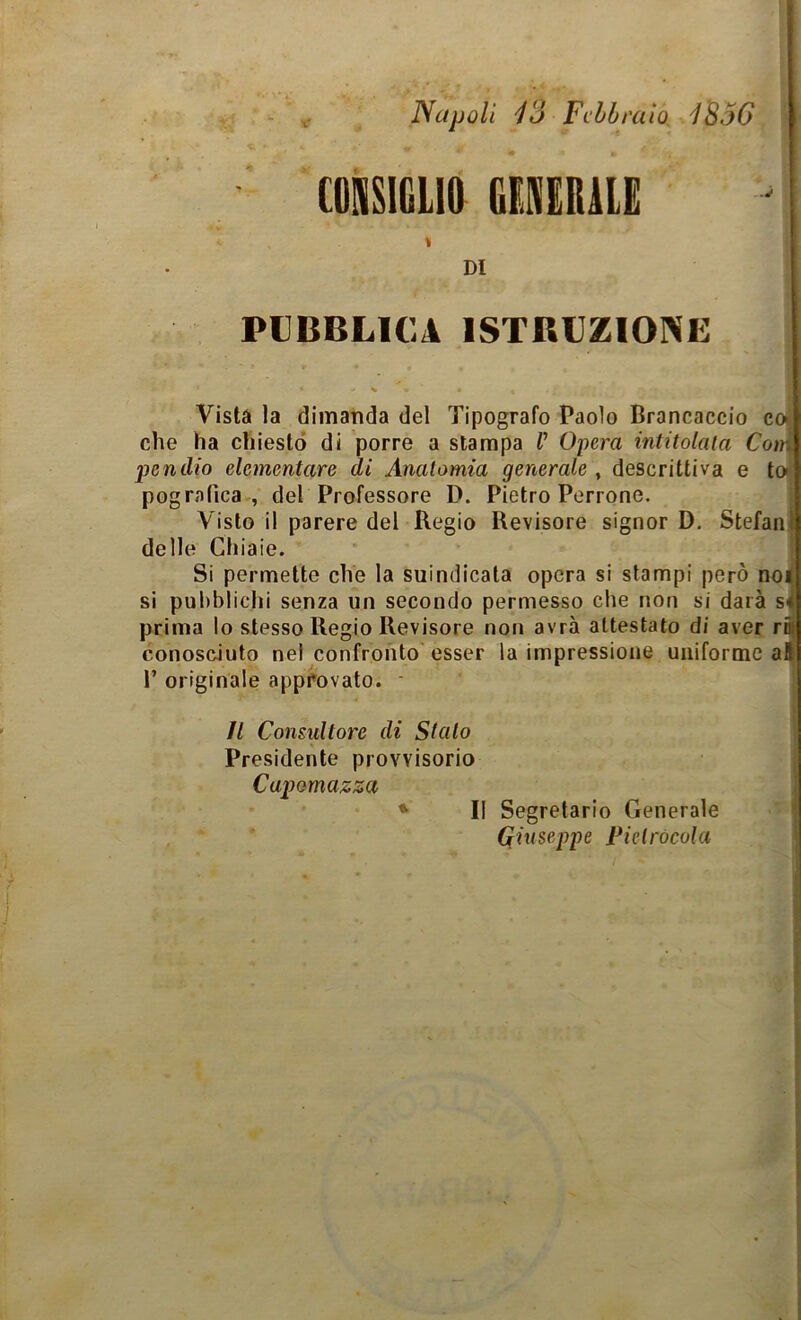 Napoli 13 Febbraio. C0NS1GLI& GENERILE \ DI 1856 PUBBLICA ISTRUZIONE Vista la dimatida del Tipografo Paolo Brancaccio co che ha chiesto di porre a stampa V Opera intitolala Coi pendio elementare di Anatomia generale , descrittiva e t pografica , del Professore D. Pietro Perrone. Visto il parere del Regio Revisore signor D. Stefan delle Ghia ie. Si permette che la suindicata opera si stampi però no si pubblichi senza un secondo permesso che non si darà s prima lo stesso Regio Revisore non avrà attestato di aver r conosciuto nel confronto esser la impressione uniforme a 1’ originale approvato. Il Consultore di Sialo Presidente provvisorio Capomazza Il Segretario Generale Qhiseppe Pielrócola