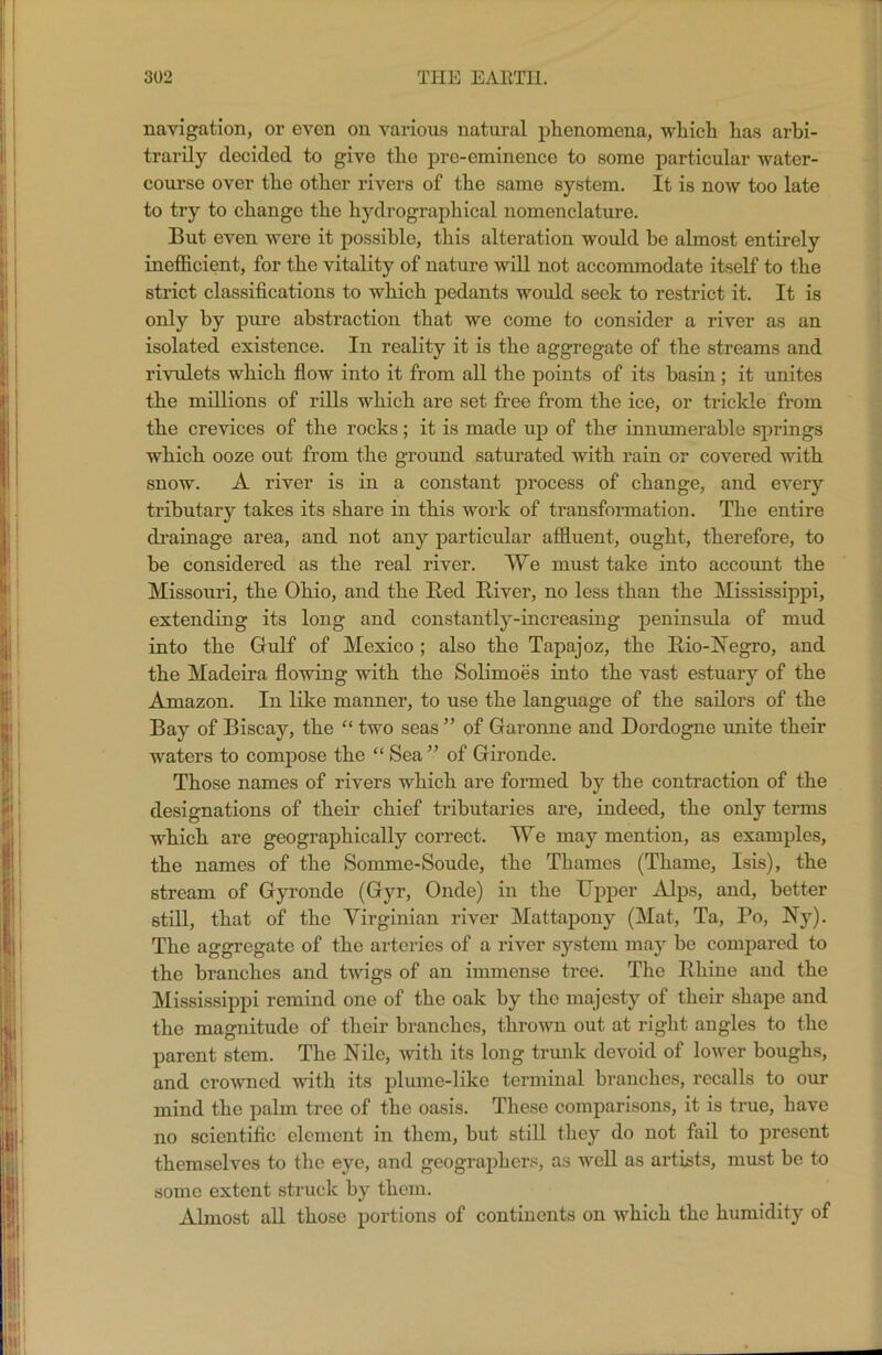 navigation, or even on various natural phenomena, which has arbi- trarily decided to give the pre-eminence to some particular water- course over the other rivers of the same system. It is now too late to try to change the hydrographical nomenclature. But even were it possible, this alteration would be almost entirely inefficient, for the vitality of nature will not accommodate itself to the strict classifications to which pedants would seek to restrict it. It is only by pure abstraction that we come to consider a river as an isolated existence. In reality it is the aggregate of the streams and rivulets which flow into it from all the points of its basin; it unites the millions of rills which are set free from the ice, or trickle from the crevices of the rocks; it is made up of the innumerable springs which ooze out from the ground saturated with rain or covered with snow. A river is in a constant process of change, and every tributary takes its share in this work of transformation. The entire drainage area, and not any particular affluent, ought, therefore, to be considered as the real river. We must take into account the Missouri, the Ohio, and the Red River, no less than the Mississippi, extending its long and constantly-increasing peninsula of mud into the Gulf of Mexico ; also the Tapajoz, the Rio-Negro, and the Madeira flowing with the Solimoes into the vast estuary of the Amazon. In like manner, to use the language of the sailors of the Bay of Biscay, the “ two seas ” of Garonne and Dordogne unite their waters to compose the “ Sea” of Gironde. Those names of rivers which are formed by the contraction of the designations of their chief tributaries are, indeed, the only terms which are geographically correct. We may mention, as examples, the names of the Sonnne-Soude, the Thames (Thame, Isis), the stream of Gyronde (Gyr, Onde) in the Upper Alps, and, better still, that of the Virginian river Mattapony (Mat, Ta, To, Ny). The aggregate of the arteries of a river system may be compared to the branches and twigs of an immense tree. The Rhine aud the Mississippi remind one of the oak by the majesty of their shape and the magnitude of their branches, thrown out at right augles to the parent stem. The Nile, with its long trunk devoid of lower houghs, and crowned with its plume-like terminal branches, recalls to our mind the palm tree of the oasis. These comparisons, it is true, have no scientific element in them, but still they do not fail to present themselves to the eye, and geographers, as well as artists, must be to some extent struck by them. Almost, all those portions of continents on which the humidity of