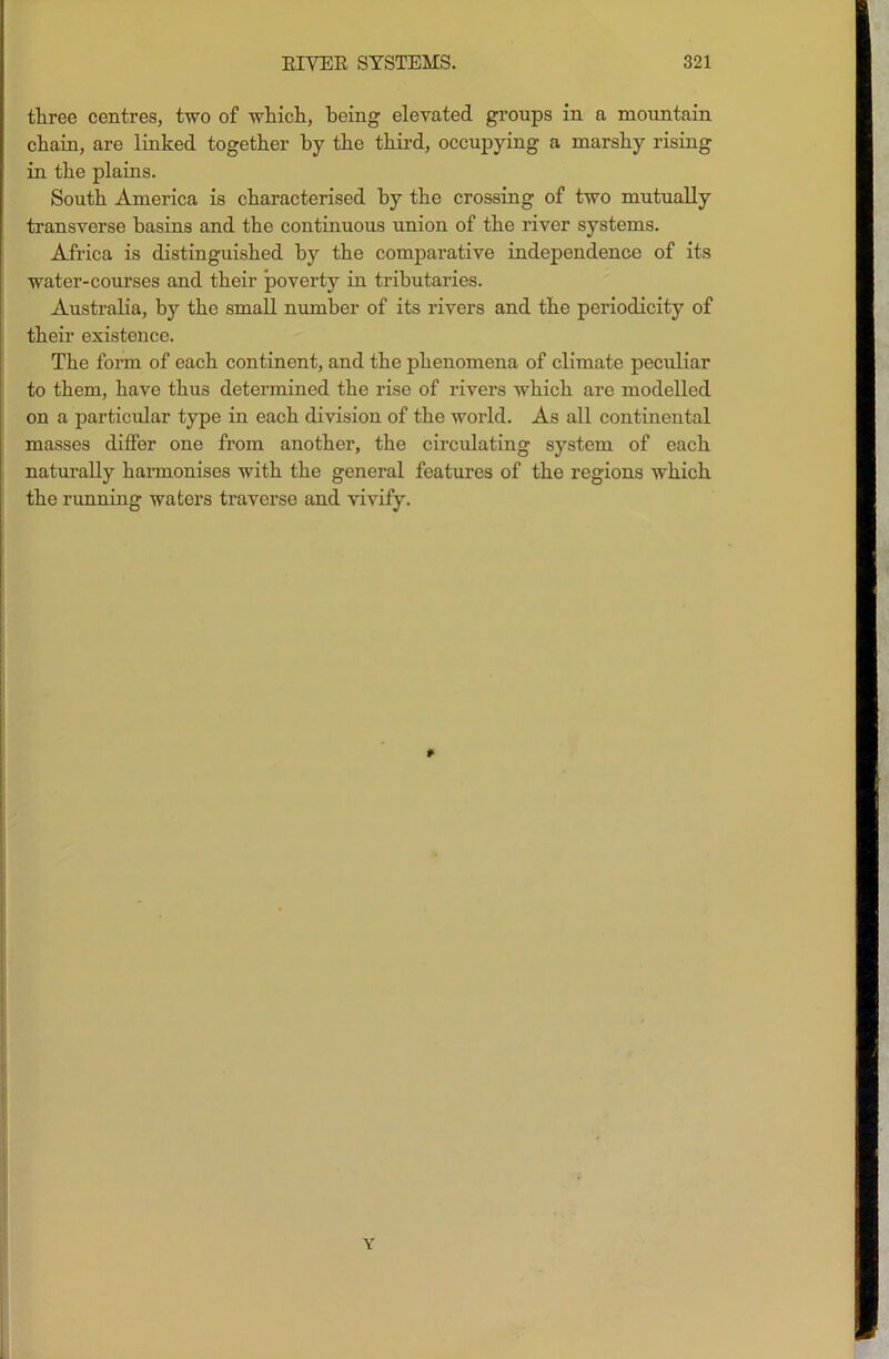 three centres, two of which, being elevated groups in a mountain chain, are linked together by the third, occupying a marshy rising in the plains. South America is characterised by the crossing of two mutually transverse basins and the continuous union of the river systems. Africa is distinguished by the comparative independence of its water-courses and their poverty in tributaries. Australia, by the small number of its rivers and the periodicity of their existence. The form of each continent, and the phenomena of climate peculiar to them, have thus determined the rise of rivers which are modelled on a particular type in each division of the world. As all continental masses differ one from another, the circulating system of each naturally harmonises with the general features of the regions which the running waters traverse and vivify. * Y