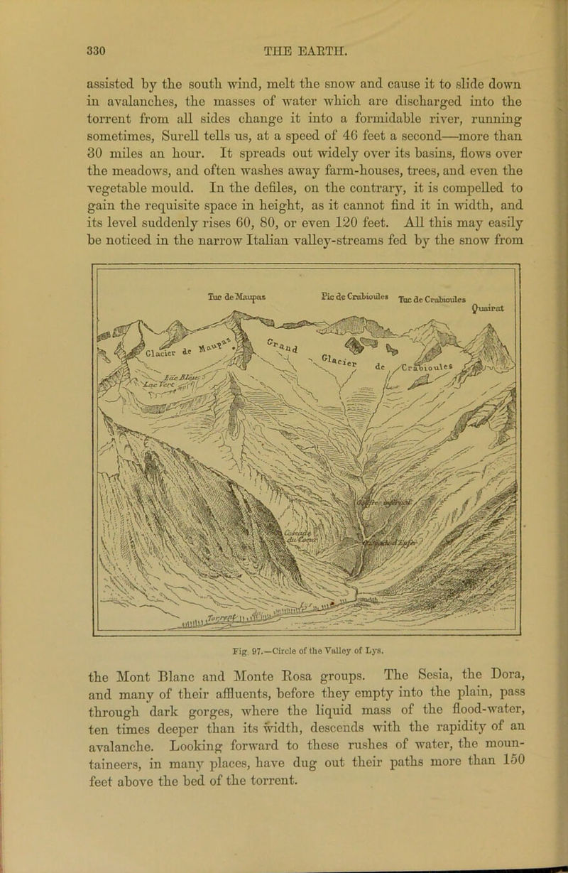 assisted by the south wind, melt the snow and cause it to slide down in avalanches, the masses of water which are discharged into the torrent from all sides change it into a formidable river, running sometimes, Surell tells us, at a speed of 46 feet a second—more than 30 miles an hour. It spreads out widely over its basins, flows over the meadows, and often washes away farm-houses, trees, and even the vegetable mould. In the defiles, on the contrary, it is compelled to gain the requisite space in height, as it cannot find it in width, and its level suddenly rises 60, 80, or even 120 feet. All this may easily be noticed in the narrow Italian valley-streams fed by the snow from Tuc deMaupas Pic de Cralioules Tuc de Craticmles Fig. 97.—Circle of the Volley of Lys. the Mont Blanc and Monte Bosa groups. The Sesia, the Dora, and many of their affluents, before they empty into the plain, pass through dark gorges, where the liquid mass of the flood-water, ten times deeper than its width, descends with the rapidity of an avalanche. Looking forward to these rushes of water, the moun- taineers, in many places, have dug out their paths more than 150 feet above the bed of the torrent.