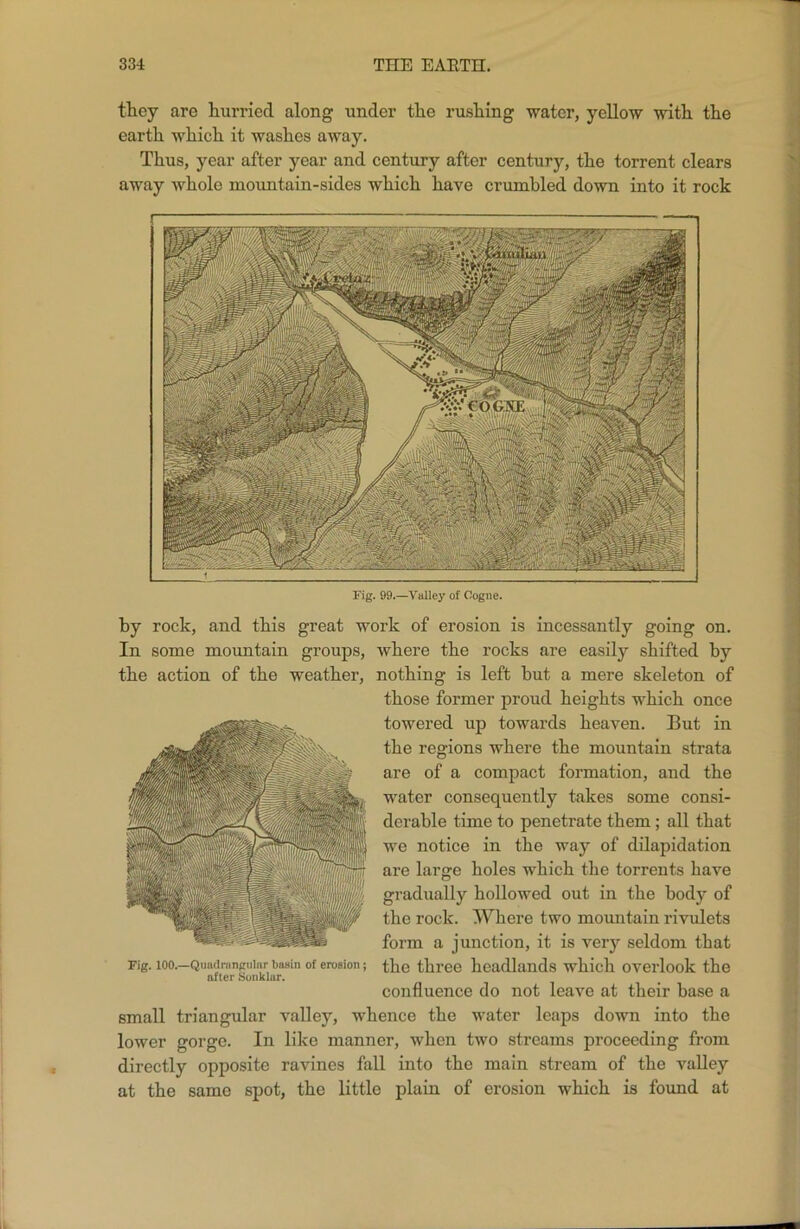 Fig. 99.—Valley of Cogue. by rock, and this great work of erosion is incessantly going on. In some mountain groups, where the rocks are easily shifted hy the action of the weather, nothing is left hut a mere skeleton of those former proud heights which once towered up towards heaven. But in the regions where the mountain strata are of a compact formation, and the water consequently takes some consi- derable time to penetrate them; all that we notice in the way of dilapidation are large holes which the torrents have gradually hollowed out in the body of the rock. Where two mountain rivulets form a junction, it is very seldom that Fig. loo.—Quaiirancninr basin of erosion; the three headlands which overlook the after Sonklur. confluence do not leave at their base a small triangular valley, whence the water leaps down into the lower gorge. In like manner, when two streams proceeding from directly opposite ravines fall into the main stream of the valley at the same spot, the little plain of erosion which is found at they are hurried along under the rushing water, yellow with the earth which it washes away. Thus, year after year and century after century, the torrent clears away whole mountain-sides which have crumbled down into it rock