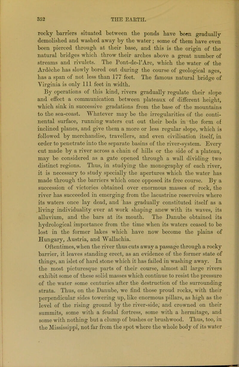 rocky barriers situated between tbe ponds have been gradually demolished and washed away by tbe water; some of them have even been pierced through at their base, and this is the origin of the natural bridges which throw their arches above a great number of streams and rivulets. The Pont-de-l’Arc, which the water of the Ardeche has slowly bored out during the course of geological ages, has a span of not less than 177 feet. The famous natural bridge of Virginia is only 111 feet in width. By operations of this kind, rivers gradually regulate their slope and effect a communication between plateaux of different height, which sink in successive gradations from the base of the mountains to the sea-coast. Whatever may be the irregularities of the conti- nental surface, running waters cut out their beds in the form of inclined planes, and give them a more or less regular slope, which is followed by merchandise, travellers, and even civilisation itself, in order to penetrate into the separate basins of the river-system. Every cut made by a river across a chain of hills or the side of a plateau, may be considered as a gate opened through a wall dividing two distinct regions. Thus, in studying the monography of each river, it is necessary to study specially the apertures which the water has made through the barriers which once opposed its free course. By a succession of victories obtained over enormous masses of rock, the river has succeeded in emerging from the lacustrine reservoirs where its waters once lay dead, and has gradually constituted itself as a living individuality ever at work shaping anew with its waves, its alluvium, and the bars at its mouth. The Danube obtained its hydrological importance from the time when its waters ceased to be lost in the former lakes which have now become the plains of Hungary, Austria, and Wallachia. Oftentimes, when the river thus cuts away a passage through a rocky barrier, it leaves standing erect, as an evidence of the former state of things, an islet of hard stone which it has failed in washing away. In the most picturesque parts of their course, almost all large rivers exhibit some of these solid masses which continue to resist the pressure of the water some centuries after the destruction of the surrounding strata. Thus, on the Danube, we find those proud rocks, with their perpendicular sides towering up, like enormous pillars, as high as the level of the rising ground by the river-side; and crowned on their summits, some with a feudal fortress, some with a hermitage, and some with nothing but a clump of bushes or brushwood. Thus, too, in the Mississippi, not far from the spot where the whole body of its water