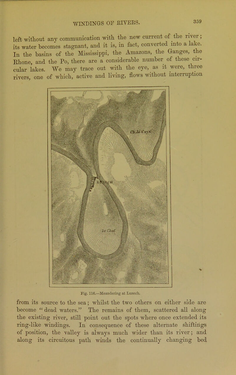 Fig. 116.—Meandering at Luzech. from its source to the sea; whilst the two others on either side are become “ dead waters.” The remains of them, scattered all along the existing river, still point out the spots where once extended its ring-like windings. In consequence of these alternate shiftirigs of position, the valley is always much wider than its river; and along its circuitous path winds the continually changing bed WINDINGS OF RIVERS. 3o9 left without any communication with the new current of the river, its water becomes stagnant, and it is, in fact, converted into a lake. In the basins of the Mississippi, the Amazons, the Ganges, the Rhone, and the Po, there are a considerable number of these cir- cular lakes. We may trace out with the eye, as it were, three rivers, one of which, active and living, flows without interruption