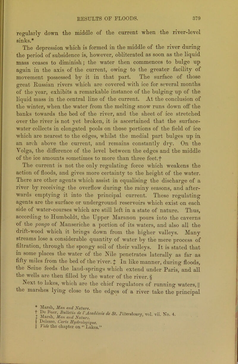 regularly down the middle of the current when the river-level sinks.* * * § The depression which is formed in the middle of the river during the period of subsidence is, however, obliterated as soon as the liquid mass ceases to diminish; the water then commences to bulge up again in the axis of the current, owing to the greater facility of movement possessed by it in that part. The surface of those great Russian rivers which are covered with ice for several months of the year, exhibits a remarkable instance of the bulging up of the liquid mass in the central line of the current. At the conclusion of the winter, when the water from the melting snow runs down off the banks towards the bed of the river, and the sheet of ice stretched over the river is not yet broken, it is ascertained that the surface- water collects in elongated pools on those portions of the field of ice which are nearest to the edges, whilst the medial part bulges up in an arch above the current, and remains constantly dry. On the Yolga, the difference of the level between the edges and the middle of the ice amounts sometimes to more than three feet.f The current is not the only regulating force which weakens the action of floods, and gives more certainty to the height of the water. There are other agents which assist in equalising the discharge of a river by receiving the overflow during the rainy seasons, and after- wards emptying it into the principal current. These regulating agents are the surface or underground reservoirs which exist on each side of water-courses which are still left in a state of nature. Thus, according to Humboldt, the Upper Maranon pours into the caverns of the pongo of Manseriche a portion of its waters, and also all the drift-wood which it brings down from the higher valleys. Many streams lose a considerable quantity of water by the mere process of filtration, through the spongy soil of their valleys. It is stated that in some places the water of the IS ile penetrates laterally as far as fifty miles from the bed of the river. J In like manner, during floods, the Seine feeds the land-springs which extend under Paris, and all the wells are then filled by the water of the river. § Next to lakes, which are the chief regulators of running waters, || the marshes lying close to the edges of a river take the principal * Marsh, Afan and Nature. t De Baer Bulletin de VAcademie dc St. TJtersboura, vol. vii. 'No. 4. + Marsh, Alan and Nature. § Delesse, Carte Hydrologique. || Vide the chapter on “ Lakes.”