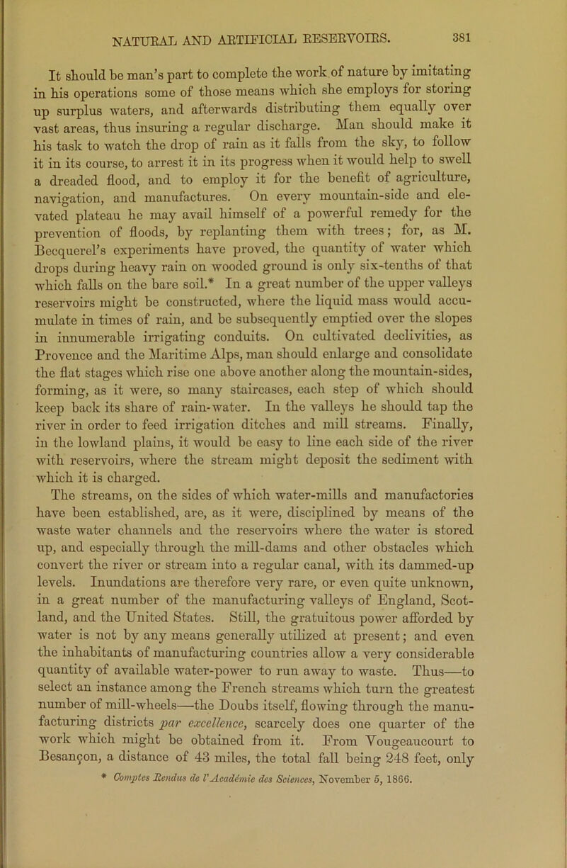 NATURAL AND ARTIFICIAL RESERVOIRS. It should be man’s part to complete the work of nature by imitating in his operations some of those means which she employs tor stoung up surplus waters, and afterwards distributing them equally over vast areas, thus insuring a regular discharge. Man should make it his task to watch the drop of rain as it falls from the sky, to follow it in its course, to arrest it in its progress when it would help to swell a dreaded flood, and to employ it for the benefit of agriculture, navigation, and manufactures. On every mountain-side and ele- vated plateau he may avail himself of a powerful remedy for the prevention of floods, by replanting them with trees; for, as M. Becquerel’s experiments have proved, the quantity of water which drops during heavy rain on wooded ground is only six-tenths of that which falls on the bare soil.* In a great number of the upper valleys reservoirs might be constructed, where the liquid mass would accu- mulate in times of rain, and be subsequently emptied over the slopes in innumerable irrigating conduits. On cultivated declivities, as Provence and the Maritime Alps, man should enlarge and consolidate the flat stages which rise one above another along the mountain-sides, forming, as it were, so many staircases, each step of which should keep back its share of rain-water. In the valleys he should tap the river in order to feed irrigation ditches and mill streams. Finally, in the lowland plains, it would be easy to line each side of the river with reservoirs, where the stream might deposit the sediment with which it is charged. The streams, on the sides of which water-mills and manufactories have been established, are, as it were, disciplined by means of the waste water channels and the reservoirs where the water is stored up, and especially through the mill-dams and other obstacles which convert the river or stream into a regular canal, with its dammed-up levels. Inundations are therefore very rare, or even quite unknown, in a great number of the manufacturing valleys of England, Scot- land, and the United States. Still, the gratuitous power afforded by water is not by any means generally utilized at present; and even the inhabitants of manufacturing countries allow a very considerable quantity of available water-power to run away to waste. Thus—to select an instance among the French streams which turn the greatest number of mill-wheels—the Doubs itself, flowing through the manu- facturing districts par excellence, scarcely does one quarter of the work which might be obtained from it. From Vougeaucourt to Besancon, a distance of 43 miles, the total fall being 248 feet, only * Comptos Jtendus do l'Academic dcs Sciences, November 5, 1866.