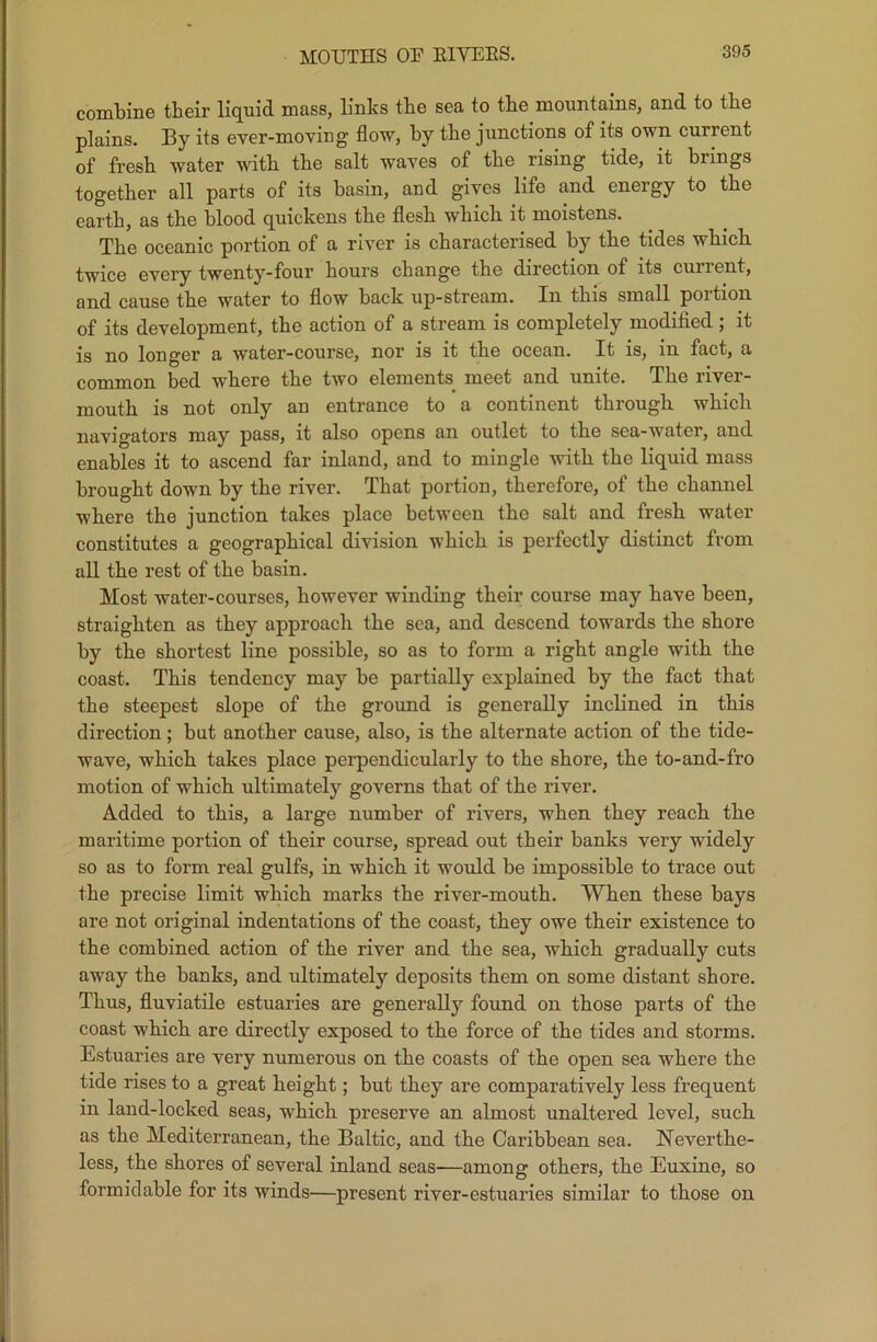 MOUTHS OF RIVERS. combine their liquid mass, links the sea to the mountains, and to the plains. By its ever-moving flow, hy the junctions of its own current of fresh water with the salt waves of the rising tide, it brings together all parts of its basin, and gives life and energy to the earth, as the blood quickens the flesh which it moistens. The oceanic portion of a river is characterised hy the tides which twice every twenty-four hours change the direction of its current, and cause the water to flow back up-stream. In this small portion of its development, the action of a stream is completely modified ; it is no longer a water-course, nor is it the ocean. It is, in fact, a common bed where the two elements meet and unite. The river- mouth is not only an entrance to a continent through which navigators may pass, it also opens an outlet to the sea-water, and enables it to ascend far inland, and to mingle with the liquid mass brought down by the river. That portion, therefore, of the channel where the junction takes place between the salt and fresh water constitutes a geographical division which is perfectly distinct from all the rest of the basin. Most water-courses, however winding their course may have been, straighten as they approach the sea, and descend towards the shore by the shortest line possible, so as to form a right angle with the coast. This tendency may be partially explained by the fact that the steepest slope of the ground is generally inclined in this direction; but another cause, also, is the alternate action of the tide- wave, which takes place perpendicularly to the shore, the to-and-fro motion of which ultimately governs that of the river. Added to this, a large number of rivers, when they reach the maritime portion of their course, spread out their banks very widely so as to form real gulfs, in which it would be impossible to trace out the precise limit which marks the river-mouth. When these bays are not original indentations of the coast, they owe their existence to the combined action of the river and the sea, which gradually cuts away the banks, and ultimately deposits them on some distant shore. Thus, fluviatile estuaries are generally found on those parts of the coast which are directly exposed to the force of the tides and storms. Estuaries are very numerous on the coasts of the open sea where the tide rises to a great height; but they are comparatively less frequent in land-locked seas, which preserve an almost unaltered level, such as the Mediterranean, the Baltic, and the Caribbean sea. Neverthe- less, the shores of several inland seas—among others, the Euxine, so formidable for its winds—present river-estuaries similar to those on
