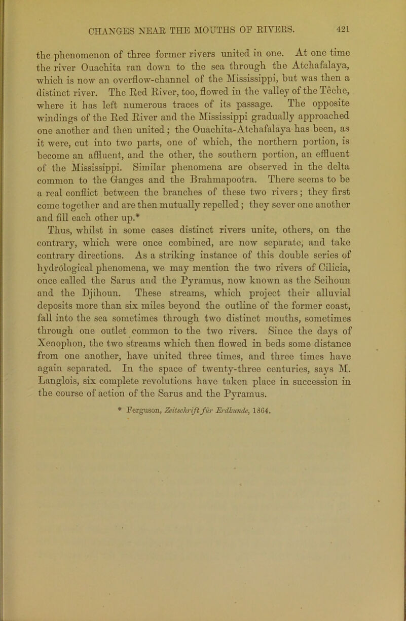 the phenomenon of three former rivers united in one. At one time the river Ouachita ran down to the sea through the Atchafalaya, which is now an overflow-channel of the Mississippi, hut was then a distinct river. The Red River, too, flowed in the valley of the Teche, where it has left numerous traces of its passage. The opposite windings of the Red River and the Mississippi gradually approached one another and then united; the Ouachita-Atchafalaya has been, as it were, cut into two parts, one of which, the northern portion, is become an affluent, and the other, the southern portion, an effluent of the Mississippi. Similar phenomena are observed in the delta common to the Ganges and the Brahmapootra. There seems to be a real conflict between the branches of these two rivers; they first come together and are then mutually repelled; they sever one another and fill each other up.* Thus, whilst in some cases distinct rivers unite, others, on the contrary, which were once combined, are now separate, and take contrary directions. As a striking instance of this double series of hydrological phenomena, we may mention the two rivers of Cilicia, once called the Sarus and the Pyramus, now known as the Seihoun and the Djihoun. These streams, which project their alluvial deposits more than six miles beyond the outline of the former coast, fall into the sea sometimes through two distinct mouths, sometimes through one outlet common to the two rivers. Since the days of Xenophon, the two streams which then flowed in beds some distance from one another, have united three times, and three times have again separated. In the space of twenty-three centuries, says M. Langlois, six complete revolutions have taken place in succession in the course of action of the Sarus and the Pyramus. * Ferguson, Zeitschriftfur Erdkunde, 1364.