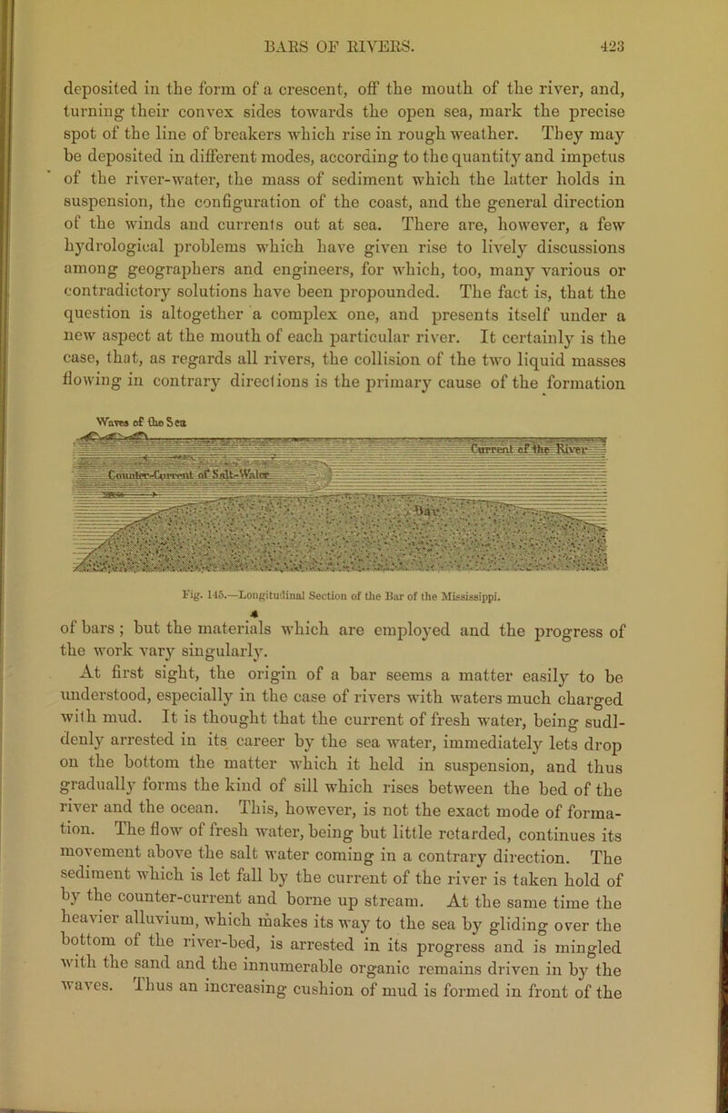 deposited in the form of a crescent, off the mouth of the river, and, turning their convex sides towards the open sea, mark the precise spot of the line of breakers which rise in rough weather. They may be deposited in different modes, according to the quantity and impetus of the river-water, the mass of sediment which the latter holds in suspension, the configuration of the coast, and the general direction of the winds and currents out at sea. There are, however, a few hydrological problems which have given rise to lively discussions among geographers and engineers, for which, too, many various or contradictory solutions have been propounded. The fact is, that the question is altogether a complex one, and presents itself under a new aspect at the mouth of each particular river. It certainly is the case, that, as regards all rivers, the collision of the two liquid masses flowing in contrary directions is the primary cause of the formation Waves o£ €10 Sea Fig. 145.—Longitudinal Section of the Bar of the Mississippi. 4 of bars; hut the materials which are employed and the progress of the work vary singularly. At first sight, the origin of a bar seems a matter easily to be understood, especially in the case of rivers with waters much charged wilh mud. It is thought that the current of fresh water, being sudl- denly arrested in its career by the sea water, immediately lets drop on the bottom the matter which it held in suspension, and thus gradually forms the kind of sill which rises between the bed of the river and the ocean. This, however, is not the exact mode of forma- tion. The flow of fresh water, being but little retarded, continues its movement above the salt water coming in a contrary direction. The sediment which is let fall by the current of the river is taken hold of by the counter-current and borne up stream. At the same time the heavier alluvium, which makes its way to the sea by gliding over the bottom of the river-bed, is arrested in its progress and is mingled with the sand and the innumerable organic remains driven in by the waves. I bus an increasing cushion of mud is formed in front of the