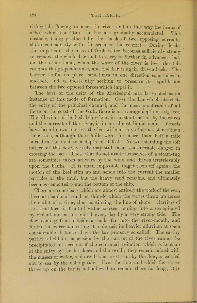 rising tide flowing to meet the river, and in this way the heaps of debris which constitute the bar are gradually accumulated. This obstacle, being produced by the shock of two opposing currents, shifts coincidently with the scene of the conflict. During floods, the impetus of the mass of fresh water becomes sufficiently strong to remove the whole bar and to carry it further in advance; but, on the other hand, when the water of the river is low, the tide resumes the preponderance, and the bar is again driven back. The barrier shifts its place, sometimes in one direction sometimes in another, and is incessantly seeking to preserve its equilibrium between the two opposed forces which impel it. The bars of the delta of the Mississippi may be quoted as an instance of this mode of formation. Over the bar which obstructs the entry of the principal channel, and the most practicable of all those on the coast of the Gulf, there is an average depth of 16| feet. The alluvium of the bed, being kept in constant motion by the waves and the current of the river, is in an almost liquid state. Vessels have been known to cross the bar without any other assistance than their sails, although their hulls were, for more than half a mile buried in the mud to a depth of 6 feet. Notwithstanding the soft nature of the ooze, vessels may still incur considerable danger in crossing the bar. Those that do not avail themselves of a steam-tug are sometimes taken athwart by the wind and driven irretrievably upon the banks. It is often impossible to^get them off again; the motion of the keel stirs up and sends into the current the smaller particles of the mud, but the heavy sand remains, and ultimately becomes cemented round the bottom of the ship. There are some bars which are almost entirely the work of the sea; these are banks of sand or shingle which the waves throw up across the outlet of a river, thus continuing the line of shore. Barriers of this kind form in front of water-courses running into a sea agitated by violent storms, or raised every day by a very strong tide. The flow coming from outside ascends far into the river-mouth, and forces the current meeting it to deposit its heavier alluvium at some considerable distance above the bar properly so called. The earthy particles held in suspension by the current of the river cannot be precipitated on account of the continual agitation which is kept up at the entry by the breakers and the swell; they remain mixed with the masses of water, and arc driven up-stream by the flow, or carried out to sea by the ebbing tide. Even the fine sand which the waves throw up on the bar is not allowed to remain there for long; it is