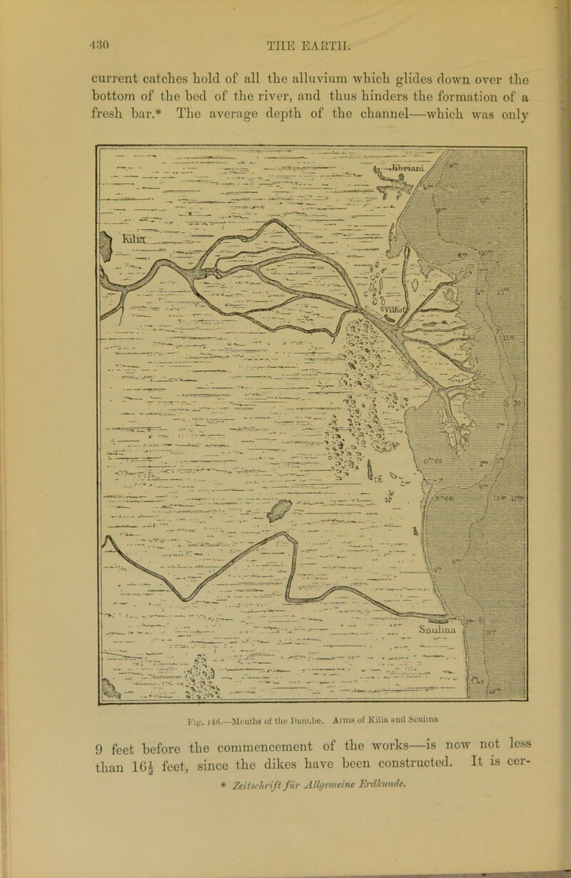 •130 tiie earth. current catches hold of all the alluvium which glides down over the fresh bar.* The average depth of the channel—which was only 14*5.—Moutlis of the liunt.be. Arms of Kilin mid Sotilmn 9 feet before the commencement of the works—is now not less than 16j feet, since the dikes have been constructed. It is cer- * Zeilachrift fur Allgcmeine Erdkunde. r