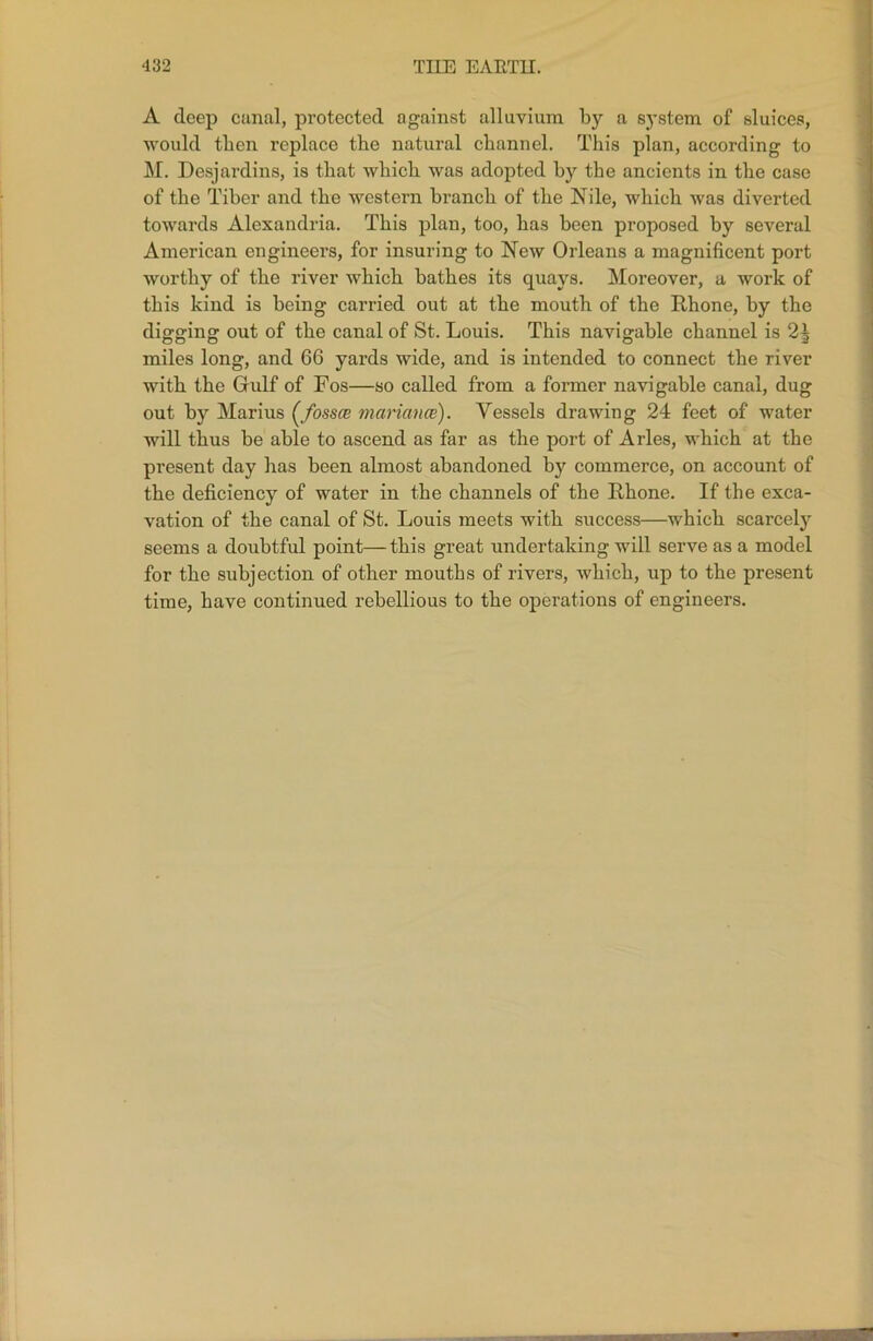 A deep canal, protected against alluvium by a system of sluices, would then replace the natural channel. This plan, according to M. Desjardins, is that which was adopted by the ancients in the case of the Tiber and the western branch of the Nile, which was diverted towards Alexandria. This plan, too, has been proposed by several American engineers, for insuring to New Orleans a magnificent port worthy of the river which bathes its quays. Moreover, a work of this kind is being carried out at the mouth of the Rhone, by the digging out of the canal of St. Louis. This navigable channel is 2| miles long, and 66 yards wide, and is intended to connect the river with the Gulf of Fos—so called from a former navigable canal, dug out by Marius (fossce mariance). Vessels drawing 24 feet of water will thus be able to ascend as far as the port of Arles, which at the present day has been almost abandoned by commerce, on account of the deficiency of water in the channels of the Rhone. If the exca- vation of the canal of St. Louis meets with success—which scarcely seems a doubtful point— this great undertaking will serve as a model for the subjection of other mouths of rivers, which, up to the present time, have continued rebellious to the operations of engineers.