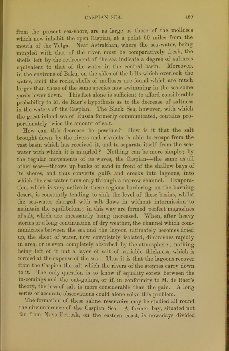 from the present sea-shore, are as large as those of the molluscs ■which now inhabit the open Caspian, at a point 60 miles from the mouth of the Volga. Near Astrakhan, where the sea-water, being mingled with that of the river, must be comparatively fresh, the shells left by the retirement of the sea indicate a degree of saltness equivalent to that of the water in the central basin. Moreover, in the environs of Baku, on the sides of the hills which overlook the water, amid the rocks, shells of molluscs are found which are much larger than those of the same species now swimming in the sea some yards lower down. This fact alone is sufficient to afford considerable probability to M. de Baer’s hypothesis as to the decrease of saltness in the waters of the Caspian. The Black Sea, however, with which the great inland sea of Russia formerly communicated, contains pro- portionately twice the amount of salt. How can this decrease be possible ? IIow is it that the salt brought down by the rivers and rivulets is able to escape from the vast basin which has received it, and to separate itself from the sea- water with which it is mingled? Nothing can be more simple; by the regular movements of its waves, the Caspian—the same as all other seas—throws up hanks of sand in front of the shallow bays of its shores, and thus converts gulfs and creeks into lagoons, into which the sea-water runs only through a narrow channel. Evapora- tion, which is very active in these regions bordering on the burning desert, is constantly tending to sink the level of these basins, whilst the sea-water charged with salt flows in without intermission to maintain the equilibrium ; in this way are formed perfect magazines of salt, which are incessantly being increased. When, after heavy storms or a long continuation of dry weather, the channel which com- municates between the sea and the lagoon ultimately becomes dried up, the sheet of water, now completely isolated, diminishes rapidly in area, or is even completely absorbed by the atmosphere; nothing being left of it but a layer of salt of variable thickness, which is formed at the expense of the sea. Thus it is that the lagoons recover from the Caspian the salt which the rivers of the steppes carry down to it. The only question is to know if equality exists between the in-comings and the out-goings, or if, in conformity to M. de Baer’s theory, the loss of salt is more considerable than the gain. A long series of accurate observations could alone solve this problem. The formation of these saline reservoirs may be studied all round the circumference of the Caspian Sea. A former bay, situated not far from Novo-Petrosk, on the eastern coast, is nowadays divided