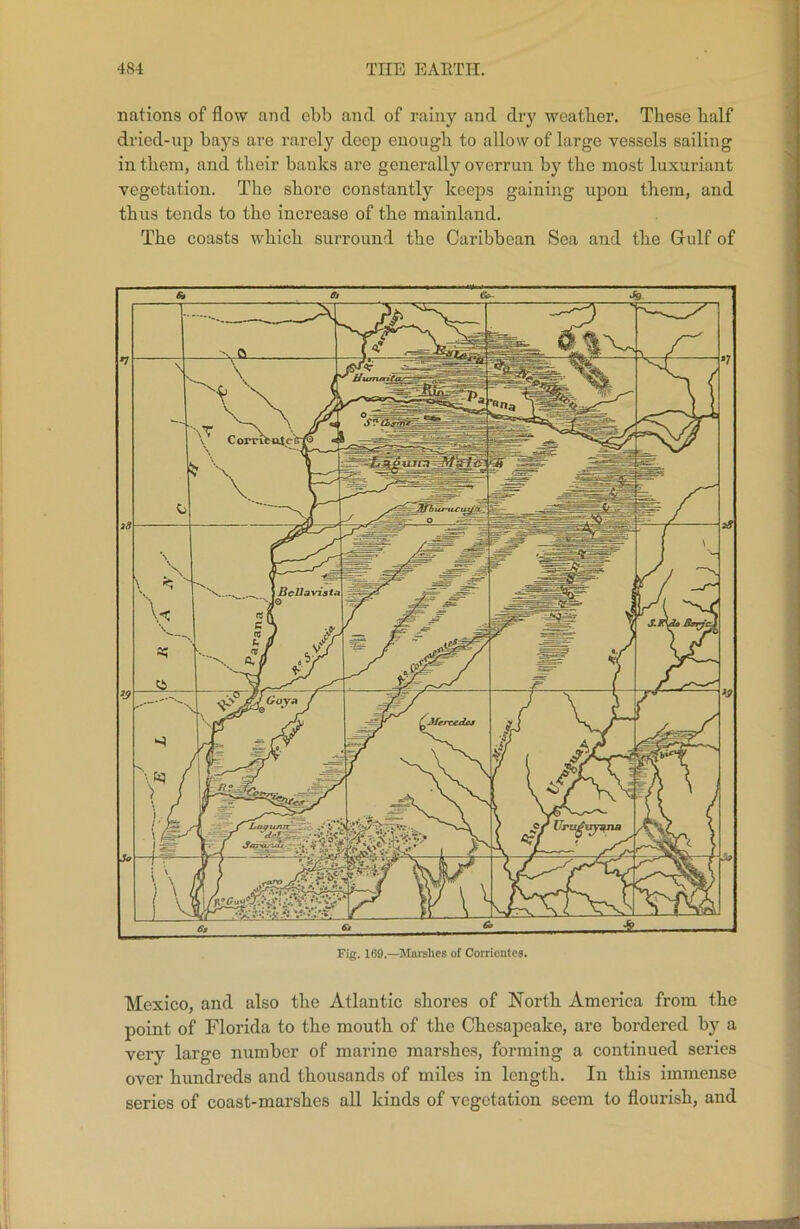 nations of flow and ebb and of rainy and dry weather. These half dried-up bays are rarely deep enough to allow of large vessels sailing in them, and their banks are generally overrun by the most luxuriant vegetation. The shore constantly keeps gaining upon them, and thus tends to the increase of the mainland. The coasts which surround the Caribbean Sea and the Gulf of Mexico, and also the Atlantic shores of North America from the point of Florida to the mouth of the Chesapeake, are bordered by a very large number of marine marshes, forming a continued series over hundreds and thousands of miles in length. In this immense series of coast-marshes all kinds of vegetation seem to flourish, and