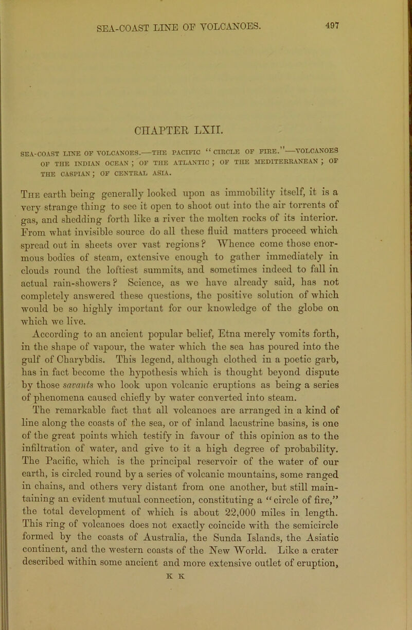 SEA-COAST LINE OF VOLCANOES. CHAPTER LXIT. SEA-COAST LINE OF VOLCANOES. THE PACIFIC “CIRCLE OF FIRE.” VOLCANOES OF THE INDIAN OCEAN ; OF THE ATLANTIC J OF THE MEDITERRANEAN ; OF THE CASPIAN ) OF CENTRAL ASIA. The earth being generally looked upon as immobility itself, it is a very strange thing to see it open to shoot out into the air torrents of gas, and shedding forth like a river the molten rocks of its interior. From what invisible source do all these fluid matters proceed which spread out in sheets over vast regions ? Whence come those enor- mous bodies of steam, extensive enough to gather immediately in clouds round the loftiest summits, and sometimes indeed to fall in actual rain-showers ? Science, as we have already said, has not completely answered these questions, the positive solution of which would be so highly important for our knowledge of the globe on which we live. According to an ancient popular belief, Etna merely vomits forth, in the shape of vapour, the water which the sea has poured into the gulf of Charybdis. This legend, although clothed in a poetic garb, has in fact become the hypothesis which is thought beyond dispute by those savants who look upon volcanic eruptions as being a series of phenomena caused chiefly by water converted into steam. The remarkable fact that all volcanoes are arranged in a kind of line along the coasts of the sea, or of inland lacustrine basins, is one of the great points which testify in favour of this opinion as to the infiltration of water, and give to it a high degree of probability. The Pacific, which is the principal reservoir of the water of our earth, is circled round by a series of volcanic mountains, some ranged in chains, and others very distant from one another, but still main- taining an evident mutual connection, constituting a “circle of fire,” the total development of which is about 22,000 miles in length. This ring of volcanoes does not exactly coincide with the semicircle formed by the coasts of Australia, the Sunda Islands, the Asiatic continent, and the western coasts of the New World. Like a crater described within some ancient and more extensive outlet of eruption, K K