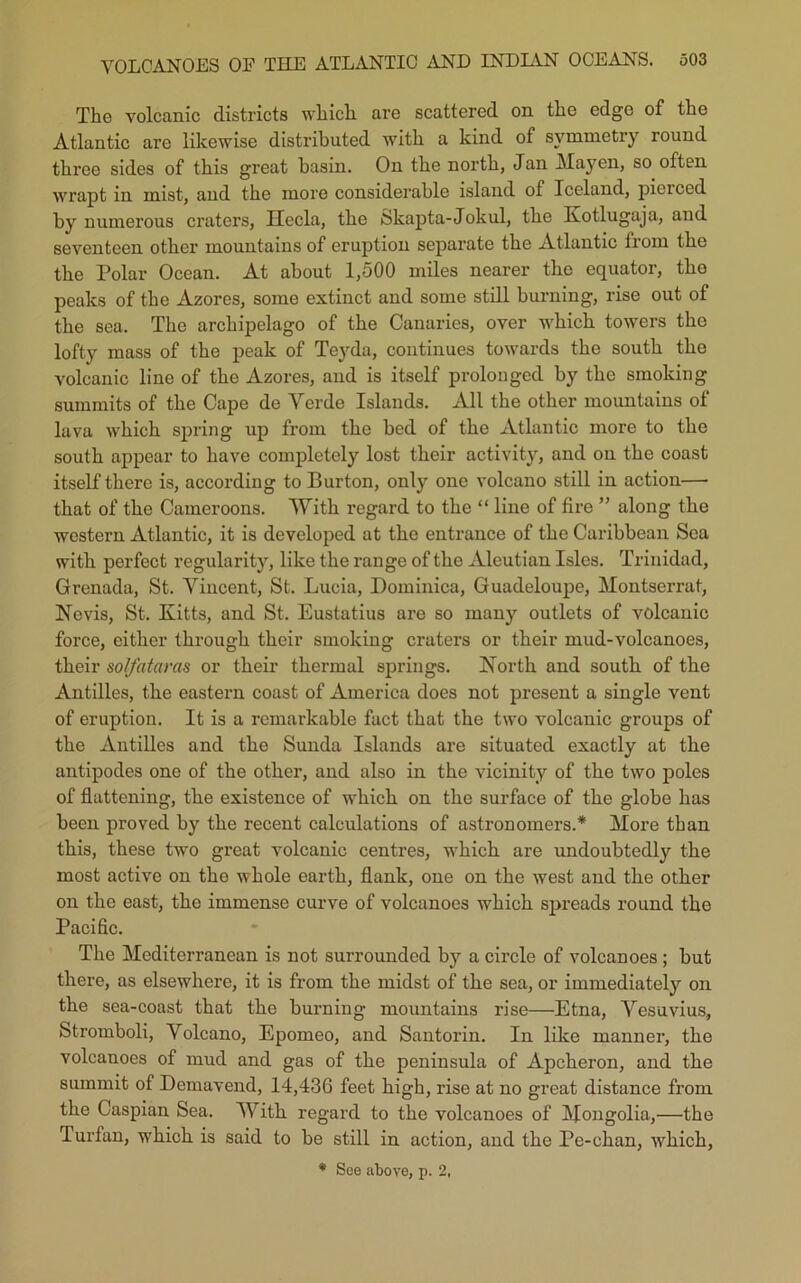 The volcanic districts which are scattered on the edge of the Atlantic are likewise distributed with a kind of symmetry round three sides of this great basin. On the north, Jan Mayen, so often wrapt in mist, and the more considerable island of Iceland, pierced by numerous craters, Ilecla, the Skapta-Jokul, the Kotlugaja, and seventeen other mountains of eruption separate the Atlantic from the the Polar Ocean. At about 1,500 miles nearer the equator, tbo peaks of the Azores, some extinct and some still burning, rise out of the sea. The archipelago of the Canaries, over which towers the lofty mass of the peak of Teyda, continues towards the south the volcanic line of the Azores, and is itself prolonged by the smoking summits of the Cape de Verde Islands. All the other mountains of lava which spring up from the bed of the Atlantic more to the south appear to have completely lost their activity, and on the coast itself there is, according to Burton, only one volcano still in action— that of the Cameroons. With regard to the “ line of fire ” along the western Atlantic, it is developed at the entrance of the Caribbean Sea with perfect regularity, like the range of the Aleutian Isles. Trinidad, Grenada, St. Vincent, St. Lucia, Dominica, Guadeloupe, Montserrat, Nevis, St. Kitts, and St. Eustatius are so many outlets of volcanic force, either through their smoking craters or their mud-volcanoes, their sol/ataras or their thermal springs. North and south of the Antilles, the eastern coast of America does not present a single vent of eruption. It is a remarkable fact that the two volcanic groups of the Antilles and the Sunda Islands are situated exactly at the antipodes one of the other, and also in the vicinity of the two poles of flattening, the existence of which on the surface of the globe has been proved by the recent calculations of astronomers.* More than this, these two great volcanic centres, which are undoubtedly the most active on the whole earth, flank, one on the west and the other on the east, the immense curve of volcanoes which spreads round the Pacific. The Mediterranean is not surrounded by a circle of volcanoes ; hut there, as elsewhere, it is from the midst of the sea, or immediately on the sea-coast that the burning mountains rise—Etna, Vesuvius, Stromboli, Volcano, Epomeo, and Santorin. In like manner, the volcanoes of mud and gas of the peninsula of Apckeron, and the summit of Demavend, 14,436 feet high, rise at no great distance from the Caspian Sea. With regard to the volcanoes of Mongolia,—tbe Turfan, which is said to he still in action, and the Pe-chan, which, * See above, p. 2.